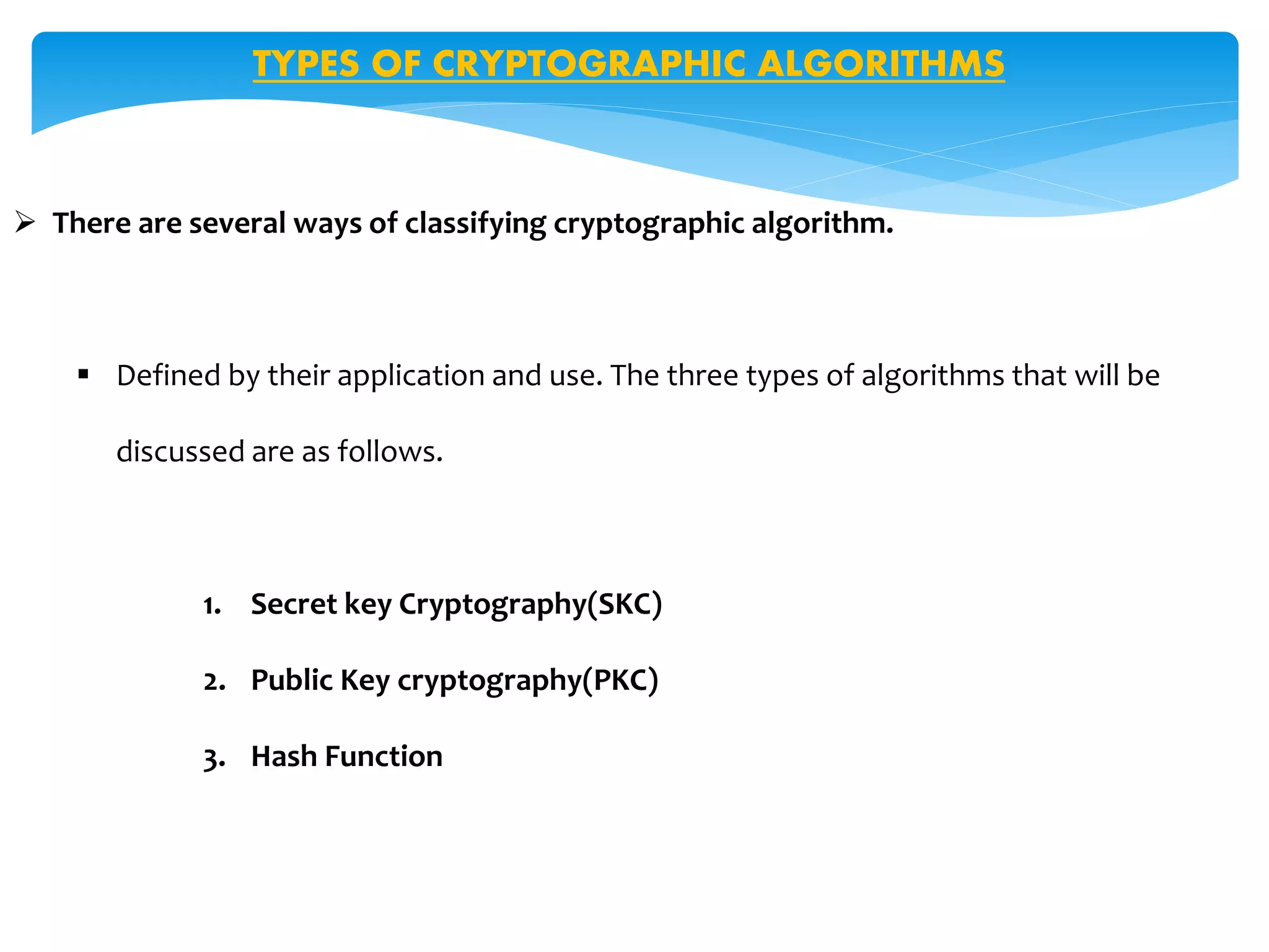 TYPES OF CRYPTOGRAPHIC ALGORITHMS
 There are several ways of classifying cryptographic algorithm.
 Defined by their application and use. The three types of algorithms that will be
discussed are as follows.
1. Secret key Cryptography(SKC)
2. Public Key cryptography(PKC)
3. Hash Function
 