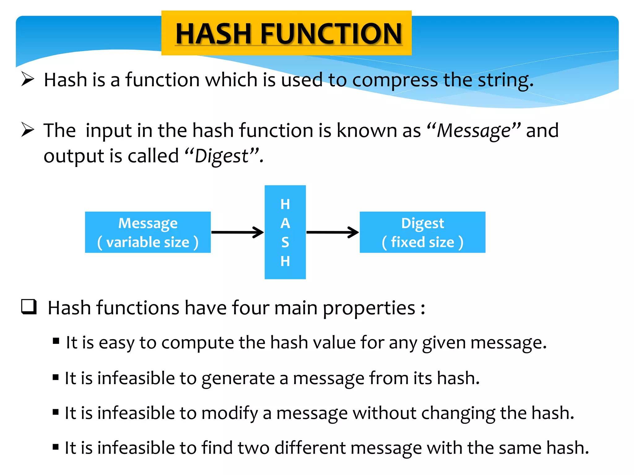 HASH FUNCTION
 Hash is a function which is used to compress the string.
 The input in the hash function is known as “Message” and
output is called “Digest”.
 Hash functions have four main properties :
 It is easy to compute the hash value for any given message.
 It is infeasible to generate a message from its hash.
 It is infeasible to modify a message without changing the hash.
 It is infeasible to find two different message with the same hash.
Message
( variable size )
H
A
S
H
Digest
( fixed size )
 