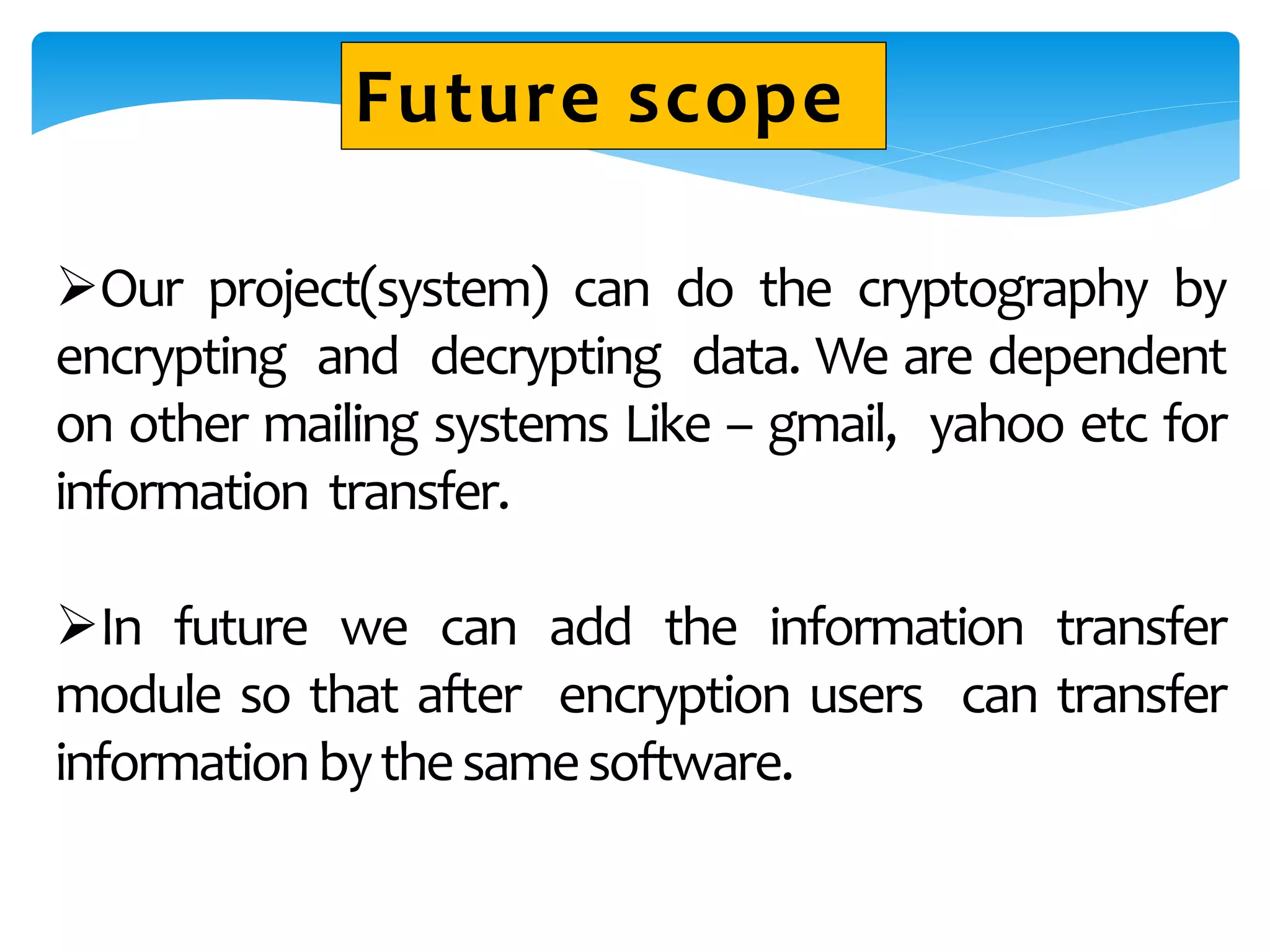 Our project(system) can do the cryptography by
encrypting and decrypting data. We are dependent
on other mailing systems Like – gmail, yahoo etc for
information transfer.
In future we can add the information transfer
module so that after encryption users can transfer
informationbythesamesoftware.
Future scope
 