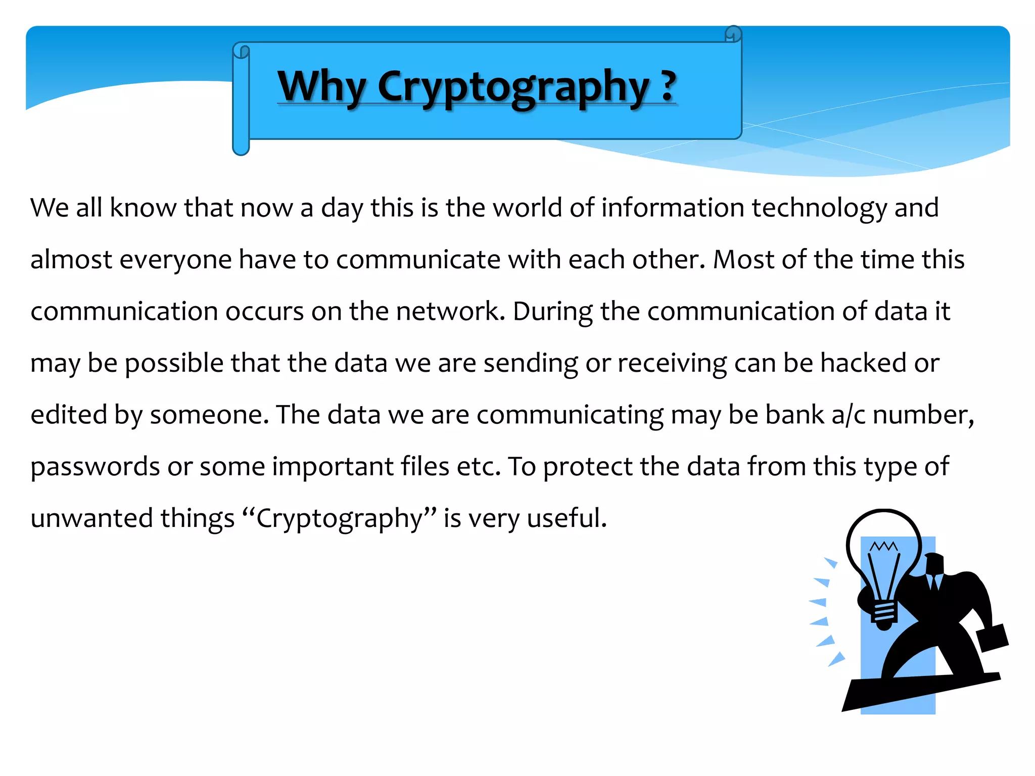 Why Cryptography ?
We all know that now a day this is the world of information technology and
almost everyone have to communicate with each other. Most of the time this
communication occurs on the network. During the communication of data it
may be possible that the data we are sending or receiving can be hacked or
edited by someone. The data we are communicating may be bank a/c number,
passwords or some important files etc. To protect the data from this type of
unwanted things “Cryptography” is very useful.
 