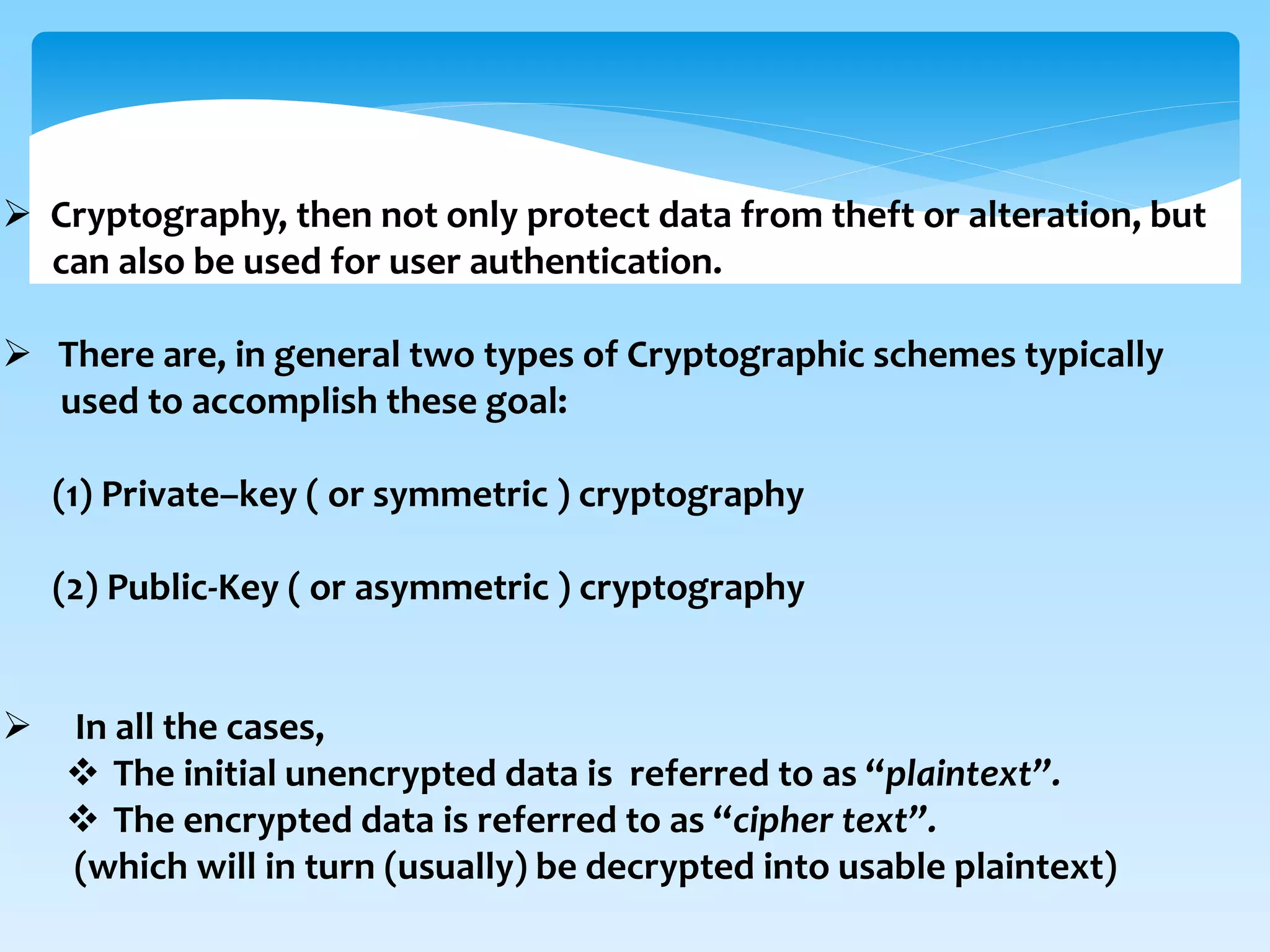  Cryptography, then not only protect data from theft or alteration, but
can also be used for user authentication.
 There are, in general two types of Cryptographic schemes typically
used to accomplish these goal:
(1) Private–key ( or symmetric ) cryptography
(2) Public-Key ( or asymmetric ) cryptography
 In all the cases,
 The initial unencrypted data is referred to as “plaintext”.
 The encrypted data is referred to as “cipher text”.
(which will in turn (usually) be decrypted into usable plaintext)
 