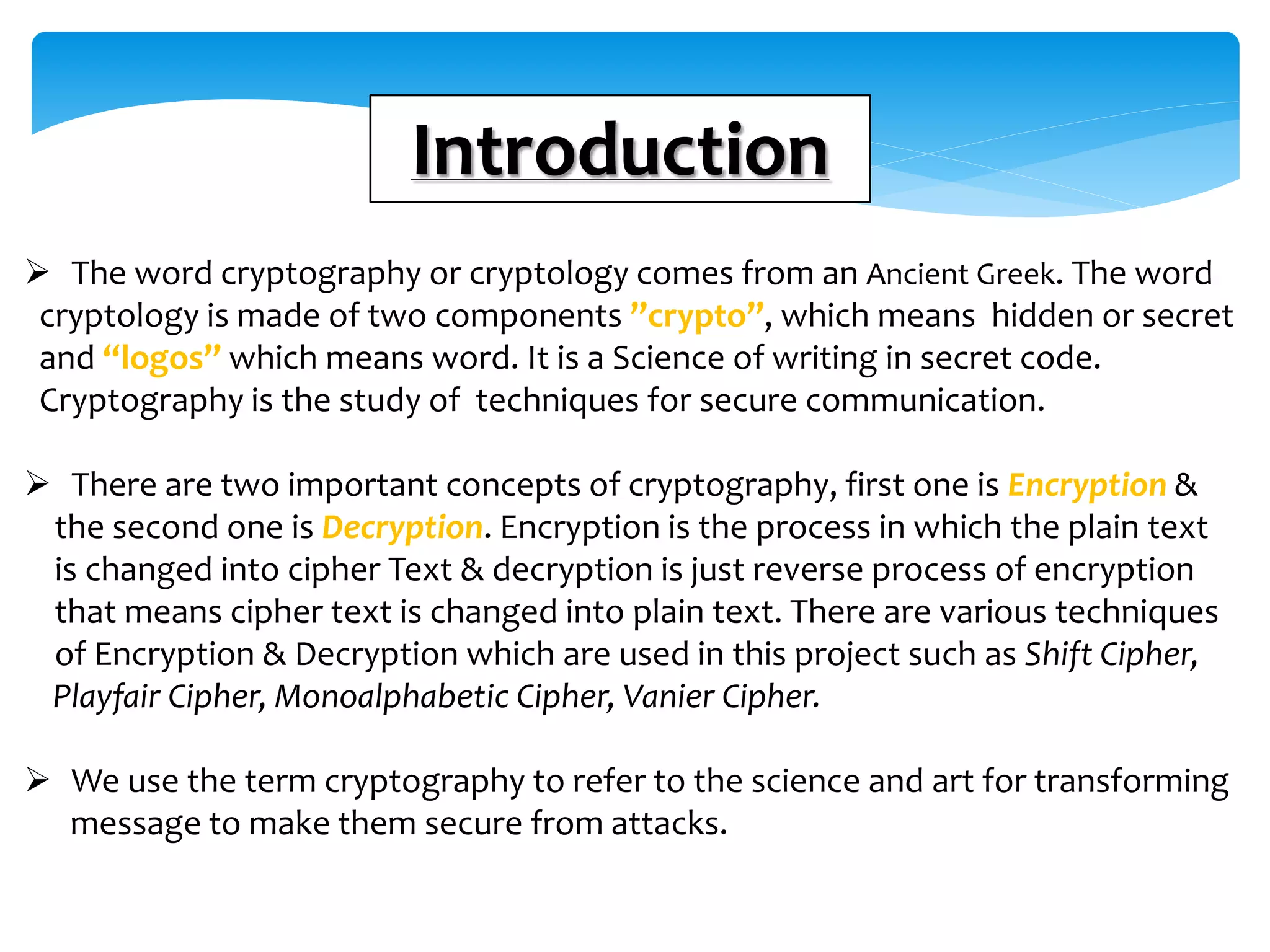 Introduction
 The word cryptography or cryptology comes from an Ancient Greek. The word
cryptology is made of two components ”crypto”, which means hidden or secret
and “logos” which means word. It is a Science of writing in secret code.
Cryptography is the study of techniques for secure communication.
 There are two important concepts of cryptography, first one is Encryption &
the second one is Decryption. Encryption is the process in which the plain text
is changed into cipher Text & decryption is just reverse process of encryption
that means cipher text is changed into plain text. There are various techniques
of Encryption & Decryption which are used in this project such as Shift Cipher,
Playfair Cipher, Monoalphabetic Cipher, Vanier Cipher.
 We use the term cryptography to refer to the science and art for transforming
message to make them secure from attacks.
 