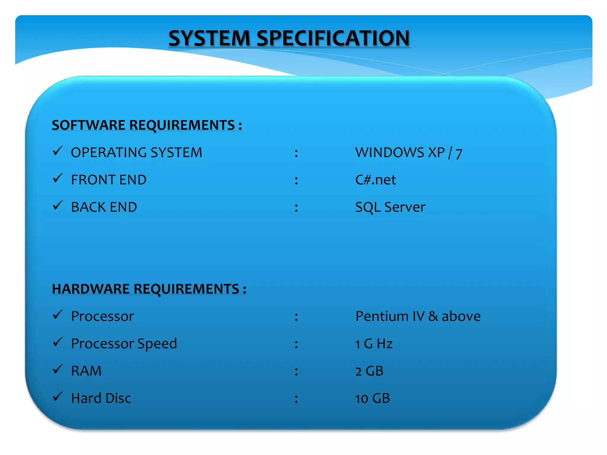 SYSTEM SPECIFICATION
SOFTWARE REQUIREMENTS :
 OPERATING SYSTEM : WINDOWS XP / 7
 FRONT END : C#.net
 BACK END : SQL Server
HARDWARE REQUIREMENTS :
 Processor : Pentium IV & above
 Processor Speed : 1 G Hz
 RAM : 2 GB
 Hard Disc : 10 GB
 
