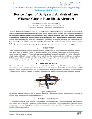 www.ijraset.com Volume 2 Issue XI, November 2014
ISSN: 2321-9653
International Journal for Research in Applied Science & Engineering
Technology (IJRASET)
©IJRASET 2014: All Rights are Reserved 457
Review Paper of Design and Analysis of Two
Wheeler Vehicles Rear Shock Absorber
Marnish Modi 1
, Krishna Dave2,
Dipen Modi3
1,2
(M.E Research Scholar, SAL College of Engineering, India)
3
(Mechanical Department SAL College of Engineering, India)
Abstract: The Hydraulic rectifier can works as a Energy Generator and Shock absorber by converting bi directional shocks
into unidirectional rotation with help of 4 check valve. Passive Damper can be converted into active damper with help of
electromagnetic Damper (EM) which can also generate Energy and fulfill purpose of hybrid shock absorber. Regenerative
Electromagnetic shock absorber recover dissipated energy. Coil assembly moves relate to magnetic assembly which produces
Energy. Magneto Rehodological fluid (MR) which changes braking force by electronic control.MR fluid can operate directly
from low voltage power Supplies. It can vary damping co efficient and give good performance for large range of vibration
frequency
Keywords - Electromagnetic shock absorber, Hydraulic Rectifier, Hybrid Damper, Magneto Rehodological Fluid.
I. INTRODUCTION
Shock Absorber is composing of mainly two parts spring and damper. Spring are helical compression spring made of Spring
Steel which absorb the shock and Damper is Damp the vibration of spring. Damping Force produced by converting kinetic
energy of shock into heat energy. Currently all shock absorber working in two wheeler automobile are Passive, it absorb the
shock very less and directly transmit it to rider. It’s very jerky drive on Bad condition road where pot holes and surface finish
broken .outcome of it uncomfortable ride. Following Researcher developed certain active and semi active shock absorber
concept which capacity of damp the vibration is higher comparatively passive suspension.
II. HYDRAULIC RECTIFIER
Chaun li et .alShock absorber absorb the shock and damp the vibration. With the help of fluid friction it is capable of yielding
great damping force. It converts kinetic energy of shock in to heat energy and dissipated it into enviornment .Liner DC
Generator, Electro magnetic induction is used for harvesting energy. Rack –pinion amplify the vibration response of damper
.Hydraulic rectifier consist of four check valves which convert vibration of shocks into rotation of electromagnetic generator
Figure 1. Prototype Device
In Future this prototype will directly used for real world application. Further research required to reducing cost, size, Weight by
compact design and optimization of the Shock absorber .[1]
III. ELECTROMAGNETIC SYSTEM
T.V.Hanumantha Rao et .al hybrid damper is a combination of hydraulic damper and Electromagnetic damper .electromagnetic
liner actuator have fix stator that windings into metal cylinder and movable slider which utilize permanent magnet that screwed
to aluminum rod .viscous damping force produced by relative motion of stator and slider which induce electro motive force
(emf) in coil cause opposing force
 