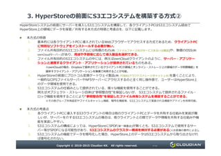 3. HyperStoreの前面にS3エコシステムを構築する方式②
HyperStoreシステムの前面にサーバーを導入しS3エコシステムを構築して、各クライアントPCはS3エコシステム経由で
HyperStore上の領域にデータを保管／共有する本方式の特徴と考慮点を、以下に記載します。
本方式の特徴
1. 基本的には各クライアントPCに導入されているWebブラウザーでアクセスする方式であるため、クライアントPC
に特別なソフトウェアをインストールする必要が無い。
2. ファイル共有目的のS3エコシステムには有償のもの(例: ファイルフォース社のサービスあるいは製品)や、無償のOSS(例:
ownCloudサーバー)があり、用途や予算等に応じて導入製品を選択できる。
3. ファイル共有目的のS3エコシステムの中には、例えばownCloudクライアントのように、サーバー・アプリケー
ションと連携するクライアント・アプリケーションが提供されているものもある。
※ownCloudの場合、Dropboxで提供されているクライアントPCの領域とオンライン・ストレージ上の領域のデータ同期機能」を
提供すクライアント・アプリケーションを無償で利用することが可能。
4. HyperStoreの前面にプロトコル変換ゲートウェイ製品(例: FOBASクラウドストレージキャッシュ®)を置くことにより、
一般的なCIFSファイルサーバーやNFSサーバーにアクセスするのと全く同じ操作感で、ユーザーはHyperStore上
Copyright © 2010-2015 Cloudian KK. All rights reserved. P12
一般的なCIFSファイルサーバーやNFSサーバーにアクセスするのと全く同じ操作感で、ユーザーはHyperStore上
のデータ領域を使用できる。
5. S3エコシステムの仕組みとして提供されている、様々な機能を使用することができる。
例えばオブジェクト・ストレージ自体は“参照整合性”を保証しないが、 S3エコシステムで提供されるファイル・
ロック機能を使用することにより“参照整合性”を保証したファイル共有システムを構築することができる。
※その他グループ共有設定やファイルキャッシュ機能、暗号化機能等、S3エコシステムで実装される機能やアドインを利用可能。
本方式の考慮点
1. 各クライアントPCに導入するS3クライアントの場合は他のクライアントPCとデータを共有する仕組みを実装が難
しいが、サーバーを介するS3エコシステムの場合は、他クライアントとの間でデータや情報を共有する仕組みや機
能を実装しやすい。
2. S3エコシステムの構成によっては、HyperStoreにSPOF(単一障害点)が無くとも、S3エコシステムで使用するサー
バー等がSPOFになる可能性があり、S3エコシステムのクラスター構成を検討する必要がある(※お客様の要件による)。
3. S3エコシステムの機能でデータを暗号化した場合、HyperStore上のデータはS3エコシステムから取り出さなけれ
ば復号化されない。
 
