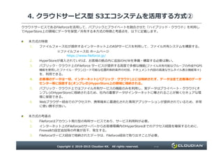 4. クラウドサービス型 S3エコシステムを活用する方式②
クラウドサービスであるFileforceを活用して、パブリックとプライベートを融合させた「ハイブリッド・クラウド」を利用し
てHyperStore上の領域にデータを保管／共有する本方式の特徴と考慮点を、以下に記載します。
本方式の特徴
1. ファイルフォース社が提供するインターネット上のASPサービスを利用して、ファイル共有システムを構築する。
※ファイルフォース社 ホームページ
https://www.fileforce.jp/
2. HyperStoreが導入されていれば、お客様の拠点内に追加のH/Wを準備・構築する必要は無い。
3. パブリック・クラウド上のFileforce サービスが提供する⾼度で多様な機能(ファイル共有可能なグループの作成やGPS
機能を使用したファイル・ダウンロード可能な位置的制約条件の付加、ドキュメント内容の⾼速なサムネイル表⽰機能等々)
を、利用できる。
4. お客様のデータは一切、インターネット(パブリック・クラウド)上には格納されず、データは全てお客様のデータ
Copyright © 2010-2015 Cloudian KK. All rights reserved. P15
4. お客様のデータは一切、インターネット(パブリック・クラウド)上には格納されず、データは全てお客様のデータ
センター等に設置する(オンプレの)HyperStore上の領域に格納される。
5. パブリック・クラウド上ではファイル共有サービスの機能のみを利用し、実データはプライベート・クラウド(オ
ンプレ)のHyperStoreに格納されるため、社内の重要データがインターネットに曝されることが無くセキュアな環
境に保管できる。
6. Webブラウザー経由でのアクセスや、携帯端末に最適化された専用アプリケーションが提供されているため、非常
に使い勝⼿が良い。
本方式の考慮点
1. Fileforceはアカウント発⾏型の有料サービスであり、サービス利用料が必要。
2. インターネット上のFileforceのサーバーからお客様環構内のHyperStoreまでのアクセス経路を確保するために、
Firewallの設定追加等の作業が若⼲、発⽣する。
3. Fileforceサービス経由で格納されたデータは、Fileforce経由で取り出すことが必要。
 