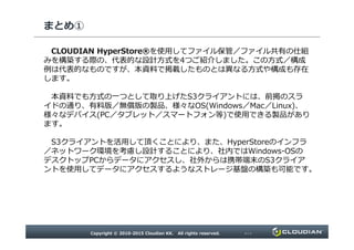 まとめ①
CLOUDIAN HyperStore®を使用してファイル保管／ファイル共有の仕組
みを構築する際の、代表的な設計方式を4つご紹介しました。この方式／構成
例は代表的なものですが、本資料で掲載したものとは異なる方式や構成も存在
します。
本資料でも方式の一つとして取り上げたS3クライアントには、前掲のスラ
イドの通り、有料版／無償版の製品、様々なOS(Windows／Mac／Linux)、
様々なデバイス(PC／タブレット／スマートフォン等)で使用できる製品があり
ます。
Copyright © 2010-2015 Cloudian KK. All rights reserved. P17
ます。
S3クライアントを活用して頂くことにより、また、HyperStoreのインフラ
／ネットワーク環境を考慮し設計することにより、社内ではWindows-OSの
デスクトップPCからデータにアクセスし、社外からは携帯端末のS3クライア
ントを使用してデータにアクセスするようなストレージ基盤の構築も可能です。
 