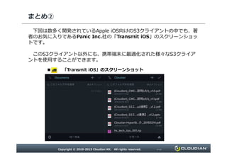 まとめ②
下図は数多く開発されているApple iOS向けのS3クライアントの中でも、著
者のお気に入りであるPanic Inc.社の「Transmit iOS」のスクリーンショッ
トです。
このS3クライアント以外にも、携帯端末に最適化された様々なS3クライア
ントを使用することができます。
■ 「Transmit iOS」のスクリーンショット
Copyright © 2010-2015 Cloudian KK. All rights reserved. P18
 
