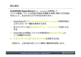 はじめに
CLOUDIAN HyperStore® (以下、HyperStore)を使用して
ファイル保管／ファイル共有の仕組みを構築する際に検討できる設計
方式として、主なものに以下の4方式があります。
1. HyperStoreのCMC (Cloudian Management Console)で使用可能な
エクスプローラー機能を使用する方式
2. 各クライアントPCにS3クライアント・ソフトウェアを導入する
方式
Copyright © 2010-2015 Cloudian KK. All rights reserved. P3
2. 各クライアントPCにS3クライアント・ソフトウェアを導入する
方式
3. HyperStoreの前面にファイル共有目的のS3エコシステム(サー
バー)を構築する方式
4. クラウドサービス型 S3エコシステムを活用する方式
次⾴から、上記の各方式について簡単に構成例を説明します。
 