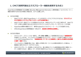 1. CMCで使用可能なエクスプローラー機能を使用する方式②
HyperStoreの管理画面であるCMC (Cloudian Management Console) に標準搭載の「エクスプローラー」
機能を使用する本方式の特徴と考慮点を、以下に記載します。
本方式の特徴
1. Webブラウザー経由でHyperStoreノード上のCMCサービスにアクセスするため、クライアント
PCに特別なソフトウェアをインストールする必要が無い。
2. Webブラウザー経由でファイル保管を⾏えるため、特定のクライアントPCに依存せず、Webブラ
ウザーが使える環境であればどのPCからでもファイルのアップロード／ダウンロードが可能。
3. HyperStore標準の機能だけで、専用Dropboxのようなストレージ・インフラを提供できる。
4. CMCはHyperStoreの標準機能の一部なので、追加導入費用等は必要無し。
Copyright © 2010-2015 Cloudian KK. All rights reserved. P6
4. CMCはHyperStoreの標準機能の一部なので、追加導入費用等は必要無し。
本方式の考慮点
1. オブジェクト・ストレージは一般的に、データの一貫性として参照整合性ではなく“結果整合性”
を保証しているため、ファイルロックの機構をオブジェクト・ストレージ自体では備えていない。
しかしながらHyperStoreでは、「結果整合性」や「サービス継続性」に基づいた運用方式を柔軟
に選択・設定できる。
2. ファイルのロック機構が無いため、複数⼈が同時に同一ファイルを開き変更を⾏った場合は、一
番最後に保存されたデータが“正”となる。
3. CMCエクスプローラーを使用した本方式では、個⼈専用のファイル保管領域は非常に簡易にユー
ザーに提供できるが、複数ユーザーが共同で使用するようなファイル保管領域は提供しない。
 