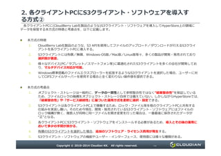 2. 各クライアントPCにS3クライアント・ソフトウェアを導入す
る方式②
各クライアントPCに(CloudBerry Lab社製品のような)S3クライアント・ソフトウェアを導入してHyperStore上の領域に
データを保管する本方式の特徴と考慮点を、以下に記載します。
本方式の特徴
1. CloudBerry Lab社製品のような、S3 APIを使用してファイルのアップロード／ダウンロードが⾏えるS3クライ
アントを各クライアントPCに導入する。
2. S3クライアントには有償／無償、Windows-OS版／Mac版／Linux版等々、多くの製品が開発・発売されており
選択肢が豊富。
3. 様々なデバイス(PC／タブレット／スマートフォン等)に最適化されたS3クライアントを多くの会社が開発してお
り、マルチデバイス対応が可能。
4. Windows標準搭載のファイルエクスプローラーを拡張するようなS3クライアントを選択した場合、ユーザーに対
してCIFSファイルサーバーを使用する場合と全く変わりない操作感を提供できる。
Copyright © 2010-2014 Cloudian KK. All rights reserved. P9
してCIFSファイルサーバーを使用する場合と全く変わりない操作感を提供できる。
本方式の考慮点
1. オブジェクト・ストレージは一般的に、データの一貫性として参照整合性ではなく“結果整合性”を保証している
ため、ファイルロックの機構をオブジェクト・ストレージ自体では備えていない。しかしながらHyperStoreでは、
「結果整合性」や「サービス継続性」に基づいた運用方式を柔軟に選択・設定できる。
2. S3クライアントは各クライアントPC上で稼働するため、ロック・ファイル等を他のクライアントPCと共有する
仕組みを実装し難い。そのため今現在、開発・販売されているS3クライアント・ソフトウェアにはファイルの
ロック機構が無く、複数⼈が同時に同一ファイルを開き変更を⾏った場合は、一番最後に保存されたデータが
“正”となる。
3. 各クライアントPCにS3クライアント・ソフトウェアをインストールする必要があるため、導入とその後の運用に
おいて多少の手間が掛かる。
4. 有償のS3クライアントを選択した場合、追加のソフトウェア・ライセンス費用が発生する。
5. S3クライアント・ソフトウェアの機能やユーザー・インターフェース、使用感には様々な種類がある。
 