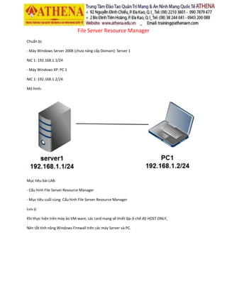 File Server Resource Manager
Chuẩn bị:
- Máy Windows Server 2008 (chưa nâng cấp Domain): Server 1
NIC 1: 192.168.1.1/24
- Máy Windows XP: PC 1
NIC 1: 192.168.1.2/24
Mô hình:
Mục tiêu bài LAB:
- Cấu hình File Server Resource Manager
- Mục tiêu cuối cùng: Cấu hình File Server Resource Manager
Lưu ý:
Khi thực hiện trên máy ảo VM-ware, các card mạng sẽ thiết lập ở chế độ HOST ONLY,
Nên tắt tính năng Windows Firewall trên các máy Server và PC.
 