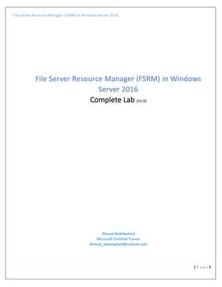 File Server Resource Manager (FSRM) in Windows Server 2016
1| P a g e
File Server Resource Manager (FSRM) in Windows
Server 2016
Complete Lab (V1.0)
Ahmed Abdelwahed
Microsoft Certified Trainer
Ahmed_abdulwahed@outlook.com
 