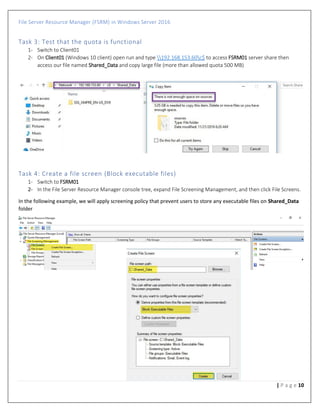 File Server Resource Manager (FSRM) in Windows Server 2016
10| P a g e
Task 3: Test that the quota is functional
1- Switch to Client01
2- On Client01 (Windows 10 client) open run and type 192.168.153.60c$ to access FSRM01 server share then
access our file named Shared_Data and copy large file (more than allowed quota 500 MB)
Task 4: Create a file screen (Block executable files)
1- Switch to FSRM01
2- In the File Server Resource Manager console tree, expand File Screening Management, and then click File Screens.
In the following example, we will apply screening policy that prevent users to store any executable files on Shared_Data
folder
 