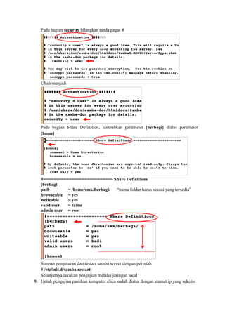 Pada bagian security hilangkan tanda pagar #
Ubah menjadi
Pada bagian Share Definition, tambahkan parameter [berbagi] diatas parameter
[home]
#=========================== Share Definitions
[berbagi]
path = /home/smk/berbagi/ “nama folder harus sesuai yang tersedia”
browseable = yes
writeable = yes
valid user = tamu
admin user = root
Simpan pengaturan dan restarr samba server dengan perintah
# /etc/init.d/samba restart
Selanjutnya lakukan pengujian melalui jaringan local
9. Untuk pengujian pastikan komputer clien sudah diatur dengan alamat ip yang sekelas
 