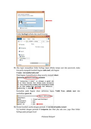 Folder berbagi terbuka dan masih kosong
11. Jika ingin menjadikan folder berbagi dapat dibuka tampa user dan password, maka
kita perlu mengedit kembali bagian smb.conf, edit bagian
# nano /etc/samba/smb.conf
Pada bagian Autentification ubag security menjadi share
Kemudian pada bagian share definition hapus Valid User, admin user dan
tambahkan guest ok
12. Restart kembali samba dengan perintah # /etc/init.d/samba restart
Uji kembali dengan perintah # testparm dan lihat jika ada eror, juga lihat folder
berbagi pada jaringan local
#Selamat Belajar#
 