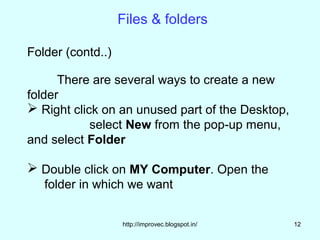 Files & folders

Folder (contd..)

      There are several ways to create a new
folder
 Right click on an unused part of the Desktop,
            select New from the pop-up menu,
and select Folder

 Double click on MY Computer. Open the
   folder in which we want


                   http://improvec.blogspot.in/   12
 