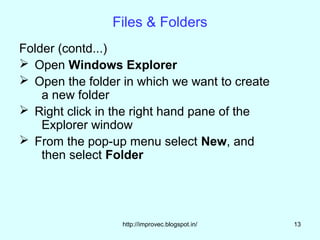 Files & Folders
Folder (contd...)
 Open Windows Explorer
 Open the folder in which we want to create
    a new folder
 Right click in the right hand pane of the
    Explorer window
 From the pop-up menu select New, and
    then select Folder




                  http://improvec.blogspot.in/   13
 
