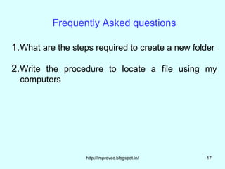 Frequently Asked questions

1. What are the steps required to create a new folder

2. Write the procedure to locate a file using my
  computers




                   http://improvec.blogspot.in/   17
 