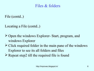 Files & folders

File (contd..)

Locating a File (contd..)

 Open the windows Explorer- Start, program, and
  windows Explorer
 Click required folder in the main pane of the windows
  Explorer to see its all folders and files
 Repeat step2 till the required file is found

                      http://improvec.blogspot.in/    6
 