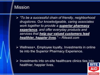 Mission

 “To be a successful chain of friendly, neighborhood
  drugstores. Our knowledgeable, caring associates
  work together to provide a superior pharmacy
  experience, and offer everyday products and
  services that help our valued customers lead
  healthier, happier lives.” – Riteaid.com

 Wellness+, Employee loyalty, Investments in online
  tie into the Superior Pharmacy Experience.

 Investments into on-site healthcare clinics ties into
  healthier, happier lives.
 