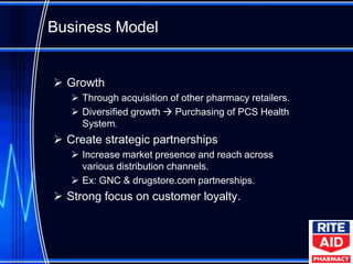Business Model


 Growth
    Through acquisition of other pharmacy retailers.
    Diversified growth  Purchasing of PCS Health
     System.
 Create strategic partnerships
    Increase market presence and reach across
     various distribution channels.
    Ex: GNC & drugstore.com partnerships.
 Strong focus on customer loyalty.
 