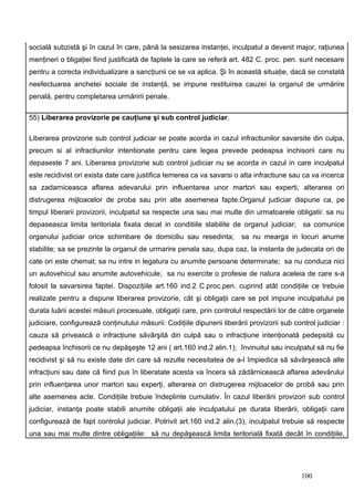 socială subzistă şi în cazul în care, până la sesizarea instanţei, inculpatul a devenit major, raţiunea
menţineri o bligaţiei fiind justificată de faptele la care se referă art. 482 C. proc. pen. sunt necesare
pentru a corecta individualizare a sancţiunii ce se va aplica. Şi în această situaţie, dacă se constată
neefectuarea anchetei sociale de instanţă, se impune restituirea cauzei la organul de urmărire
penală, pentru completarea urmăririi penale.

55) Liberarea provizorie pe cauţiune şi sub control judiciar.

Liberarea provizorie sub control judiciar se poate acorda in cazul infractiunilor savarsite din culpa,
precum si al infractiunilor intentionate pentru care legea prevede pedeapsa inchisorii care nu
depaseste 7 ani. Liberarea provizorie sub control judiciar nu se acorda in cazul in care inculpatul
este recidivist ori exista date care justifica temerea ca va savarsi o alta infractiune sau ca va incerca
sa zadarniceasca aflarea adevarului prin influentarea unor martori sau experti, alterarea ori
distrugerea mijloacelor de proba sau prin alte asemenea fapte.Organul judiciar dispune ca, pe
timpul liberarii provizorii, inculpatul sa respecte una sau mai multe din urmatoarele obligatii: sa nu
depaseasca limita teritoriala fixata decat in conditiile stabilite de organul judiciar; sa comunice
organului judiciar orice schimbare de domiciliu sau resedinta;           sa nu mearga in locuri anume
stabilite; sa se prezinte la organul de urmarire penala sau, dupa caz, la instanta de judecata ori de
cate ori este chemat; sa nu intre in legatura cu anumite persoane determinate; sa nu conduca nici
un autovehicul sau anumite autovehicule; sa nu exercite o profesie de natura aceleia de care s-a
folosit la savarsirea faptei. Dispoziţiile art.160 ind.2 C.proc.pen. cuprind atât condiţiile ce trebuie
realizate pentru a dispune liberarea provizorie, cât şi obligaţii care se pot impune inculpatului pe
durata luării acestei măsuri procesuale, obligaţii care, prin controlul respectării lor de către organele
judiciare, configurează conţinutului măsurii: Codiţiile dipunerii liberării provizorii sub control judiciar :
cauza să privească o infracţiune săvârşită din culpă sau o infracţiune intenţionată pedepsită cu
pedeapsa închisorii ce nu depăşeşte 12 ani ( art.160 ind.2 alin.1); învinuitul sau inculpatul să nu fie
recidivist şi să nu existe date din care să rezulte necesitatea de a-l împiedica să săvârşească alte
infracţiuni sau date că fiind pus în liberatate acesta va încera să zădărnicească aflarea adevărului
prin influenţarea unor martori sau experţi, alterarea ori distrugerea mijloacelor de probă sau prin
alte asemenea acte. Condiţiile trebuie îndeplinte cumulativ. În cazul liberării provizori sub control
judiciar, instanţa poate stabili anumite obligaţii ale inculpatului pe durata liberării, obligaţii care
configurează de fapt controlul judiciar. Potrivit art.160 ind.2 alin.(3), inculpatul trebuie să respecte
una sau mai multe dintre obligaţiile: să nu depăşească limita teritorială fixată decât în condiţiile,




                                                                                              100
 