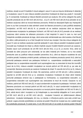 restituie, situaţii ce pot fi împărţite în două categorii: cazuri în care se impune rămânerea în detenţie
a inculpatului; cazuri în care măsura arestării preventive încetează de drept sau poate fi revocată
şi, în consecinţă, încetează şi măsura liberării provizorii pe cauţiune. Din prima categorie fac parte
cazurile prevăzute de art.160 ind.5 alin.(4) lit.a) , e) şi f): art.160 ind.5 alin.(4) lit.a) prevede că se
restituie cauţiunea când se revocă liberarea provizorie, fiindcă se descoperă fapte sau împrejurări
care nu au fost cunoscute la data admiterii cererii de liberare provizorie şi care jusitifică arestarea
inculpatului; art.160 ind.5 alin.(4) lit. e) prevede că se restituie cauţiunea când se dispune
condamnarea inculpatului la pedeapsa închisorii; art.169 ind.5 alin.(4) lit.f) prevede că se restituie
cauţiunea când cererea de eliberare provizorie a fost respinsă în cazul în care nu mai sunt
îndeplinite condiţiile prevăzute de lege, când cerea este neîntemeiată sau când acesta a fost făcută
de către o altă persoană şi nu a fost însuşită de învinuit sau inculpat. Cea de-a doua categorie de
cazuri în care se restituie cauţiunea cuprinde ipotezele în care măsura arestării inculpatului poate fi
revocată sau încetează de drept cu efecte implicite asupra încetării liberării provizorii pe cauţiune.
Aceste cazuri sunt prevăzute de art.160 ind.5 alin.(4) lit.b), c) şi d), şi anume: lit.b), când se
constată de către procuror prin ordonanţă, iar de către instanţă prin încheire, că nu mai există
temeiurile care au justificat măsura arestării preventive; lit.c), când se dispune scoaterea de sub
urmărire penală, încetarea urmăririi penale, achitarea sau încetarea procesului penal; lit.d), când se
pronunţă pedeapsa amenzii sau pedeapsa închisorii cu suspendarea condiţionată a executării
pedepsei sau cu suspendarea executării sunt supraveghere sau cu executare la locul de muncăÎn
cazul de la lit.b), măsura arestării inculpatului se revocă potrivit art.139 alin.(2) şi, pe cale de
consecinţă, liberarea provizorie pe cauţiune încetează de drept. În cazurile de la lit.c) şi d), măsura
arestării inculpatului încetează de drept. De asemenea, potrivit art.140 alin.(2) ( ultima ipoteză),
raportat la art.350 alin.(3) lit.b) şi c), arestarea inculpatului încetează de drept când instanţa
pronunţă pedeapsa amenzii sau o pedeapsaă cu închisoarea, cu suspendarea executării, cu
suspendarea executării sub supraveghere sau executarea la locul de muncă. Cauţiune nu se
restituie, potrivit art.160 ind.5 alin.(5), în cazul condamnării inculpatului la pedeapsa închisorii, când
liberarea provizorie s-a revocat potrivit art.160 ind.5 alin.(5), în cazul condamnării inculpatului la
pedeapsa închisorii, când liberarea provizorie s-a revocat potrivit dispoziţiilor art.160 ind.10 alin.(1)
lit.b), adică atunci când: inculpatul nu îşi îndeplineşte cu rea-credinţă obligaţiile ce îi revin potrivit
art.160 ind.2 alin.(3) şi art.160 ind.4 alin.(2);      inculpatul încearcă să zădărnicească aflarea
adevărului; inculpatul săvârşeşete, din nou, cu intenţie, o infracţiune pentru care este urmărit sau
judecat. Legea prevede posibilitatea ca cererea să poată fi făcută de inculpat sau de o paletă largă
de substituiţie procesuali. În acest sens, în art.160 ind.6 alin.(1) se arată că cererea poate fi făcută



                                                                                            102
 