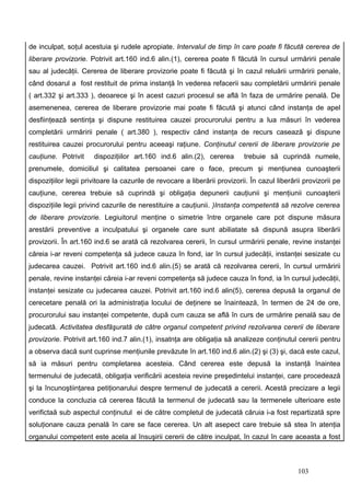 de inculpat, soţul acestuia şi rudele apropiate. Intervalul de timp în care poate fi făcută cererea de
liberare provizorie. Potrivit art.160 ind.6 alin.(1), cererea poate fi făcută în cursul urmăririi penale
sau al judecăţii. Cererea de liberare provizorie poate fi făcută şi în cazul reluării urmăririi penale,
când dosarul a fost restituit de prima instanţă în vederea refacerii sau completării urmăririi penale
( art.332 şi art.333 ), deoarece şi în acest cazuri procesul se află în faza de urmărire penală. De
asemenenea, cererea de liberare provizorie mai poate fi făcută şi atunci când instanţa de apel
desfiinţează sentinţa şi dispune restituirea cauzei procurorului pentru a lua măsuri în vederea
completării urmăririi penale ( art.380 ), respectiv când instanţa de recurs casează şi dispune
restituirea cauzei procurorului pentru aceeaşi raţiune. Conţinutul cererii de liberare provizorie pe
cauţiune. Potrivit     dispoziţiilor art.160 ind.6 alin.(2), cererea        trebuie să cuprindă numele,
prenumele, domiciliul şi calitatea persoanei care o face, precum şi menţiunea cunoaşterii
dispoziţiilor legii privitoare la cazurile de revocare a liberării provizorii. În cazul liberării provizorii pe
cauţiune, cererea trebuie să cuprindă şi obligaţia depunerii cauţiunii şi menţiunii cunoaşterii
dispoziţiile legii privind cazurile de nerestituire a cauţiunii. )Instanţa competentă să rezolve cererea
de liberare provizorie. Legiuitorul menţine o simetrie între organele care pot dispune măsura
arestării preventive a inculpatului şi organele care sunt abiliatate să dispună asupra liberării
provizorii. În art.160 ind.6 se arată că rezolvarea cererii, în cursul urmăririi penale, revine instanţei
căreia i-ar reveni competenţa să judece cauza în fond, iar în cursul judecăţii, instanţei sesizate cu
judecarea cauzei. Potrivit art.160 ind.6 alin.(5) se arată că rezolvarea cererii, în cursul urmăririi
penale, revine instanţei căreia i-ar reveni competenţa să judece cauza în fond, ia în cursul judecăţii,
instanţei sesizate cu judecarea cauzei. Potrivit art.160 ind.6 alin(5), cererea depusă la organul de
cerecetare penală ori la administraţia locului de deţinere se înaintează, în termen de 24 de ore,
procurorului sau instanţei competente, după cum cauza se află în curs de urmărire penală sau de
judecată. Activitatea desfăşurată de către organul competent privind rezolvarea cererii de liberare
provizorie. Potrivit art.160 ind.7 alin.(1), insatnţa are obligaţia să analizeze conţinutul cererii pentru
a observa dacă sunt cuprinse menţiunile prevăzute în art.160 ind.6 alin.(2) şi (3) şi, dacă este cazul,
să ia măsuri pentru completarea acesteia. Când cererea este depusă la instanţă înaintea
termenului de judecată, obligaţia verificării acesteia revine preşedintelui instanţei, care procedează
şi la încunoştiinţarea petiţionarului despre termenul de judecată a cererii. Acestă precizare a legii
conduce la concluzia că cererea făcută la termenul de judecată sau la termenele ulterioare este
verifictaă sub aspectul conţinutul ei de către completul de judecată căruia i-a fost repartizată spre
soluţionare cauza penală în care se face cererea. Un alt asepect care trebuie să stea în atenţia
organului competent este acela al însuşirii cererii de către inculpat, în cazul în care aceasta a fost



                                                                                               103
 