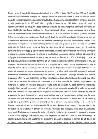 făcută de unul din substituiţii procesulai indicaţi în art.160 ind.6 alin.(1). Potrivit art.160 ind.8 alin.(1),
cererea se examinează în regim de urgenţă, impus de starea de arest în care se află inculpatul.
Instanţa verifică îndeplinirea condiţiilor prevăzute de lege pentru admisibilitatea în principiu a cererii,
condiţii prevăzute în art.160 ind.2 alin.(1) şi (2) şi respectiv, art. 160 ind.4. În cazul cererii de
liberare provizorie pe cauţiune, dacă instanţa constată că sunt îndeplinite condiţiile prevăzute de
lege, stabileşte cuantumul cauţiunii şi        încunoştiinţează despre acestă persoana care a făcut
cererea. După depunerea dovezii de consemnare a cauţiunii, instanţa admite în principiu cererea,
fixând termenul pentru soluţionare. Dacă sunt îndeplinite condiţiile prevăzute de lege şi dovada de
consemnare a cauţiunii nu a fost depusă, cererea se repsinge. Instanţa soluţionează cererea după
ascultarea inculpatului şi a concluziilor apărătorului acestuia, precum şi ale procurorului ( art.160
ind.8 alin.1). Soluţionarea cererii se face de către instanţă prin încheiere. Când sunt îndeplinite
condiţiile impuse de lege şi cererea este întemieată, instanţa admite cererea de liberare provizorie
şi dispune punerea în libertate provizoire a inculpatului. Încheierea intanţei trebuie să cuprindă şi
obligaţiile stabilite ce urmează a fi respectate de inculpat. Potrivit art.160 ind.8 alin.(4), o copie de
pe dispozitivul încheierii rămase definitive ori un extras al acesteia se trimite administraţia locului de
deţinere, adminstraţia locului de deţinere fiind obligată să ia măsuri pentru punerea de îndată în
libertate a învinuitului sau inculpatului. O copie de pe dispozitivul încheierii rămasă definitive ori un
extras al acesteia se trimite şi organului de poliţie în a cărui rază teritorială locuieşte inculpatul.
Persoanele interesate se încunoştiinţează. Instanţa de judecată respinge cererea de liberare
provizorie când nu sunt îndeplinite condiţiile prevăzute de lege, când este neîntemeiată sau când
a fost făcută de unul din substituiţii procesuali şi nu a foat însuşită de inculpat. În procedura de
rezolvare a cererii de liberare provizorie soluţia dată de instanţă nu este definitivă, încheierea
instanţei fiind supusă recursului. ubliniem că procedura recursului prevăzută în cele ce urmează
este cea incidentă în cazul recursului împotriva încheirii prin care s-a admis cererea de liberare
provizorie, în cazul încheierii prin care s-a modificat sau s-a ridicacontrolul judiciar sau în cazul
încheierii prin care s-a dispus revocarea liberării provizorii. Termenul de recurs este de 24 de ore şi
curge de la pronunţare, pentru cei prezenţi, şi de la comunicare, pentru cei lipsă. Dosarul va fi
înaintat instanţei de recurs în termen de 24 de ore. Recursul se judecă în termen de 2 zile.
Recursul se va soluţiona în camera de consiliu. Învinuitul sau inculpatul este adus la judecarea
recursului. Participarea procurorului este obligatorie. Instanţa se pronunţă în aceeaşi zi asupra
admiterii sau respingerii recursului. Recursul împotriva încheirii prin care s-a respins cererea de
liberare provizoire nu este suspensiv de executare. Dosarul se restituie în termen de 24 de ore de
la soluţionarea recursului. Revocarea liberării provizorii. Revocarea liberării provizorii se



                                                                                               104
 