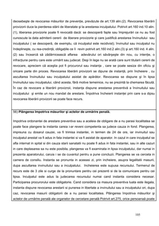 deosebeşte de revocarea măsurilor de prevenţie, prevăzute de art.139 alin.(2). Revocarea liberării
provizorii duce la pierderea stării de liberatate şi la arestarea inculpatului. Potrivit art.160 ind.10 alin.
(1), liberarea provizorie poate fi revocată dacă: se descoperă fapte sau împrejurări ce nu au fost
cunoscute la data admiterii cererii de liberare provizorie şi care jusitifică arestarea învinuitului sau
inculpatului ( se descoperă, de exemplu, că inculpatul este recidivist); învinuitul sau inculpatul nu
îndeplineşte, cu rea-credinţă, obligaţiile ce îi revin potrivit art.160 ind.2 alin.(3) şi art.160 ind. 4 alin.
(2) sau încearcă să zădărnicească aflarea           adevărului ori săvârşeşte din nou, cu intenţie, o
infracţiune pentru care este urmărit sau judecat. Deşi în lege nu se arată care sunt titularii cererii de
revocare, apreciem că aceştia pot fi procurorul sau instanţa , care se poate sesiza din oficiu şi
oricare parte din proces. Revocarea liberării provizorii se dipune de instanţă, prin încheiere , cu
ascultarea învinuitului sau inculpatului asistat de apărător. Revocarea se dispune şi în lipsa
învinuitului sau inculpatului, când acesta, fără motive temeinice, nu se prezintă la chemarea făcută.
În caz de revocare a liberării provizroii, instanţa dispune arestarea preventivă a învinuitului sau
inculpatului şi emite un nou mandat de arestare. Împotriva încheierii instanţei prin care s-a dipsu
revocarea liberării provizorii se poate face recurs.


56) Plângerea împotriva măsurilor şi actelor de urmărire penală.

Impotriva ordonantei de arestare preventiva sau a aceleia de obligare de a nu parasi localitatea se
poate face plangere la instanta careia i-ar reveni competenta sa judece cauza in fond. Plangerea,
impreuna cu dosarul cauzei, va fi trimisa instantei, in termen de 24 de ore, iar invinuitul sau
inculpatul arestat va fi adus in fata instantei si va fi asistat de aparator. In cazul in care inculpatul se
afla internat in spital si din cauza starii sanatatii nu poate fi adus in fata instantei, sau in alte cazuri
in care deplasarea sa nu este posibila, plangerea va fi examinata in lipsa inculpatului, dar numai in
prezenta aparatorului, caruia i se da cuvantul pentru a pune concluzii. Plangerea se va cerceta in
camera de consiliu. Instanta se pronunta in aceeasi zi, prin incheiere, asupra legalitatii masurii,
dupa ascultarea invinuitului sau a inculpatului. Incheierea este supusa recursului. Termenul de
recurs este de 3 zile si curge de la pronuntare pentru cei prezenti si de la comunicare pentru cei
lipsa. Inculpatul este adus la judecarea recursului numai cand instanta considera necesar.
Participarea procurorului este obligatorie. Cand considera ca masura preventiva luata este ilegala,
instanta dispune revocarea arestarii si punerea in libertate a invinuitului sau a inculpatului ori, dupa
caz, revocarea masurii obligatorii de a nu parasi localitatea. Plângerea împotriva măsurilor şi
actelor de urmărire penală ale organelor de cercetare penală Potrivit art.275, orice persoanaă poate



                                                                                               105
 