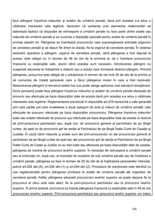 face plângere împotriva măsurilor şi actelor de urmărire penală, dacă prin acestea s-a adus o
vătămare intereselor sale legitime. Apreciem că existenţa unei asemenea reelementări se
datorează faptului că dispoziţie de neîncepere a urmăririi penale nu face parte dintre actele sau
măsurile de urmărire penală şi se cuvenea o dispoziţie specială pentru actele de umrărire penală în
privinţa atacării lor. Plângerea se înaintează procurorului care supraveghează activitate organului
de cercetare penală şi se depun fie direct la acesta, fie la organul de cercetare penală. În vederea
rezolvării operative a plângerii, organul de cercetare penală, când plângerea a fost depusă la
acesta, este obligat ca, în termen de 48 de ore de la primirea ei, să o înainteze procurorului
împreună cu explicaţiile sale, atunci când acestea sunt necesare. Introducerea plângerii nu
suspendă aducerea la îndeplinire a măsurii sau a actului care formează obiectul plângerii. Primind
plângerea, procurorul este obligat să o soluţioneze în termen de cel mult 20 de zile de la primire şi
să comunice de îndată persoanei care a făcut plângerea modul în care a fost rezolvată.
Nerezolvarea plângerii în termenul arătat mai sus poate atrage aplicarea unei sancţiuni disciplinare.
Orice persoană poate face plângere împotriva măsurilor şi actelor de umrărire penală efectuate de
procuror sau efectuate pe baza dispoziţiilor date de acesta dacă prin acestea s-a adus o vătămare
intereselor sale legitime. Reglementarea prevăzută în dispoziţiile art.278 reprezintă o cale generală
prin care părţile pot cere invalidarea a două categorii de acte şi măsuri de urmărire penală: cele
efectuate de procuror; efectuate pe baza dispoziţiilor procurorului. Plângerea împotriva măsurilor
luate sau actelor efectuate de procuror sau efectuate pe baza dispoziţiilor date de acesta re rezolvă
de prim-procurorul parchetului sau, după caz, de procurorul general al parchetului de pe lângă
curtea de apel ori de procurorul şef de secţie al Parchetului de pe lângă Înalta Curte de Casaţie şi
Jusitiţie. În cazul când măsurile şi actele sunt ale prim-procurorului ori ale procurorului general al
parchetului de pe lângă curtea de apel sau ale procurorului şef de secţie al Parchetului de pe lângă
Înalta Curte de Casţie şi Justiţie ori au fost luate sau efectuate pe baza dispoziţiilor date de aceştia,
plângerea se rezolvă de procurorul ierarhic superior. În rezoluţiei de neîncepere a urmăririi penale
sau al ordonaţei ori, după caz, al rezoluţiei de scoatere de sub urmărire penală sau de încetarea a
urmăririi penale, plângerea se face în termen de 20 de zile de la înştiinţarea persoanelor intersate,
potrvit art.228 alin.(6), art.246 alin.(1) şi art.249 alin.(2). Procedura de soluţionare este identică cu
cea regelementată pentru plângerea privitoare la actele de urmărire penală ale organelor de
cercetare penală. Astfel, plângerea adresată procurorului ierarhic superior se poate depune fie la
procurorul al cărui acte este atact, fie la prim-procurorul parchetului sau la procurorul irearhic
superior. În prima ipoteză, procurorul va înainta plângerea împreună cu explicaţiile sale în 48 de ore
procurorului ierarhic superior. Prim-procurorul parchetului sau procurorul ierahic superior vor trebui



                                                                                          106
 