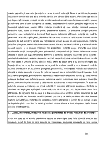 reveini, potrvit legii, competenţa să judece cauza în primă instanaţă. Dosarul va fi trimis de parceht
instanţei în termen de 5 zile de la primirea adresei prin care se cere dosarul. Persoana faţă de care
s-a dispus neînceperea urmăririi penale, scoaterea de sub urmărire sau încetarea urmăririi, precum
şi persoana care a făcut plângerea se citează. Neprezentarea acestor persoane legal citate nu
împiedică soluţionarea cauzei. Când instanţa consideră că este absolut necesară prezenţa
persoanei lipsă, poate lua măsuri pentru prezentarea acesteia. La judecarea plângerii prezenţa
procurorul este obligatorie.La termenul fixat pentru judecarea plângerii, instanţa dă cuvântul
persoanei care a făcut plângerea, persoanei faţă de care s-a dispus neînceperea urmăririi penale,
scoatere de sub urmărire penală sau neînceperea urmării penale şi apoi procurorului. Instanţa,
judecând plângerea, verifică rezoluţia sau ordonanţa atacată, pe baza lucrărilor şi a materialului din
dosarul cauzei şi a oricăror înscrisuri noi prezentate. Instanţa poate pronunţa una dintre
următoarele soluţii: respinge plângerea, prin sentinţă, menţinând soluţia din rezoluţia sau ordonanţa
atacată În acest caz, după rămânerea definitivă a sentinţei, persoana în privinţa căreia instanţa ,
prin hotărâre definitivă, a decis că nu este cazul să înceapă ori să se redeschisă urmărirea penală,
nu mai poate fi urmărită pentru aceeaşi faptă, afără de cazul când s-au descoperit fapte sau
împrejurări noi ce nu au fost cunoscute de organul de urmărire penală şi nu a intervenit unul din
cazurile prevăzute în art.10; admite plângerea, prin sentinţă, desfiinţează rezoluţia sau ordonanţa
atacată şi trimite cauza la procuror în vederea începerii sau a redeschiderii urmării penale, după
caz; admite plângerea, prin încheiere, desfiinţează rezoluţia sau ordonanţa atacată şi, când probele
existente la dosar sunt suficiente pentru judecarea cauzei, reţinecauza spre judecare, dispoziţiile
privind judecarea în primă instanţă şi căile de atac aplicându-se în mod corespunzător. În aces caz,
actul de seiszare a instanţei, ca primă instanţă, în consituie plângerea persoanei. Sentinţa de
admitere sau respingere a plângerii poate fi atactă cu recurs de procuror, de persoana care a făcut
plângerea, de persoana faţă de care s-a dispus neînceperea urmăririi penale, scoaterea de sub
urmărire penală sau încetarea urmăririi penale, precum şi de orice persoane ale căror interese
legitime sunt vătămate. Inatanţa este obligată să rezolve plângerea în termen de cel mult 20 de zile
de la primire şi să comunice, de îndată şi motivat, persoanei care a făcut plângerea, modul în care
aceasta a fost rezolvată.

57) Luarea, menţinerea, înlocuirea, revocarea şi încetarea de drept a masurilor de prevenţie.

Actul prin care se ia masura preventiva trebuie sa arate fapta care face obiectul invinuirii sau
inculparii, textul de lege in care aceasta se incadreaza, pedeapsa prevazuta de lege pentru




                                                                                        108
 