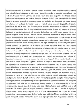 infractiunea savarsita si temeiurile concrete care au determinat luarea masurii preventive. Masura
preventiva luata se inlocuieste cu alta masura preventiva, cand s-au schimbat temeiurile care au
determinat luarea masurii. Cand nu mai exista vreun temei care sa justifice mentinerea masurii
preventive, aceasta trebuie revocata din oficiu sau la cerere. In cazul cand masura preventiva a fost
luata de procuror, organul de cercetare penala are obligatia sa-l informeze pe acesta despre
schimbarea ori incetarea temeiurilor care au motivat luarea masurii. Dispozitiile alineatelor
precedente se aplica chiar daca organul judiciar urmeaza sa-si decline competenta. Masurile
preventive inceteaza de drept: la expirarea termenelor prevazute de lege sau stabilite de organele
judiciare; in caz de scoatere de sub urmarire, de incetare a urmaririi penale sau de incetare a
procesului penal ori de achitare. Masura arestarii preventive inceteaza de drept si atunci cand,
inainte de pronuntarea unei hotarari de condamnare in prima instanta, durata arestarii a atins
jumatatea maximului pedepsei prevazute de lege pentru infractiunea care face obiectul invinuirii,
precum si in celelalte cazuri anume prevazute de lege. Condiţiile ce trebuie îndeplinite pentru
luarea măsurilor de prevenţie. Din economia dispoziţiilor normative rezultă că pentru luarea
măsurilor de prevenţie trebuie îndeplinte cumulativ următoarele condiţii generale: există probe sau
indicii temeinice că învinuitul sau inculpatul a săvârşit o fapt prevăzută de legea penală; cauza să
privească o infracţiune pedepsită cu detenţiunea pe viaţă sau cu închisoare; să existe unul din
cazurile prevăzute la art.148 lit. a)-i): a) identitatea sau domiciliul inculpatului nu pot fi stabilite din
lipsa datelor necesare; b) infracţiunea este flagrantă, iar pedeapsa închisorii prevăzută de lege este
mai mare de un an; inculpatul a fugit ori s-a ascuns în scopul de a se sustrage de la urmărire sau
de la judecată, ori a făcut pregătiri pentru asemenea acte, precum şi dacă în cursul judecăţii sunt
date că inculpatul urmăreşte să se sustragă de la executarea pedepsei; sunt date suficiente că
inculpatul a încercat să zădărnicească aflarea adevărului, prin influenţarea vreunui martor sau
expert, distrugerea ori alterarea mijloacelor materiale de probă sau prin alte asemenea fapte; e)
inculpatul a comis din nou o infracţiune din datele existente rezultă necesitatea împiedicării
săvârşirii unei alte infracţiuni; f) inculpatul este recidivist; h) inculpatul a săvârşit o infracţiune pentru
care legea prevede pedeapsa detenţiunii pe viaţă alternativ cu pedeapsa închisorii sau pedepasa
închisorii mai mare de 4 ani şi există probe certe că lăsarea sa în libertate prezintă un pericol
concret pentru ordinea publică; i) există date sau indicii suficiente care jusitifică temerea că
inculpatul va exercita presiuni asupra persoanei vătămate sau că va încerca o înţelegere
frauduloasă cu acesta. Măsura reţinerii se ia în cazurile prevăzute în art.148, oricare ar fi limitele
pedepsei cu închisoarea prevăzute de lege pentru fapta săvârşită. Măsura arestării preventive nu
poate fi dispusă în cazul infracţiunilor pentru care legea prevede alternativ pedeapsa amenzii. În



                                                                                               109
 