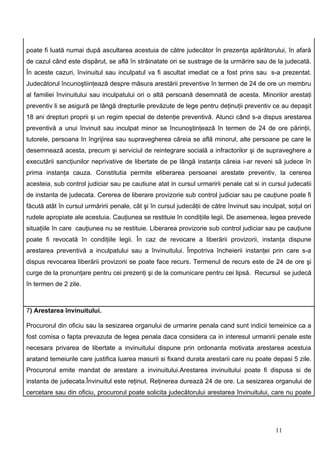 poate fi luată numai după ascultarea acestuia de către judecător în prezenţa apărătorului, în afară
de cazul când este dispărut, se află în străinatate ori se sustrage de la urmărire sau de la judecată.
În aceste cazuri, învinuitul sau inculpatul va fi ascultat imediat ce a fost prins sau s-a prezentat.
Judecătorul încunoştiinţează despre măsura arestării preventive în termen de 24 de ore un membru
al familiei învinuitului sau inculpatului ori o altă persoană desemnată de acesta. Minorilor arestaţi
preventiv li se asigură pe lângă drepturile prevăzute de lege pentru deţinuţii preventiv ce au depaşit
18 ani drepturi proprii şi un regim special de detenţie preventivă. Atunci când s-a dispus arestarea
preventivă a unui învinuit sau inculpat minor se încunoştinţează în termen de 24 de ore părinţii,
tutorele, persoana în îngrijirea sau supravegherea căreia se află minorul, alte persoane pe care le
desemnează acesta, precum şi serviciul de reintegrare socială a infractorilor şi de supraveghere a
executării sancţiunilor neprivative de libertate de pe lângă instanţa căreia i-ar reveni să judece în
prima instanţa cauza. Constitutia permite eliberarea persoanei arestate preventiv, la cererea
acesteia, sub control judiciar sau pe cautiune atat in cursul urmaririi penale cat si in cursul judecatii
de instanta de judecata. Cererea de liberare provizorie sub control judiciar sau pe cauţiune poate fi
făcută atât în cursul urmăririi penale, cât şi în cursul judecăţii de către învinuit sau inculpat, soţul ori
rudele apropiate ale acestuia. Cauţiunea se restituie în condiţiile legii. De asemenea, legea prevede
situaţiile în care cauţiunea nu se restituie. Liberarea provizorie sub control judiciar sau pe cauţiune
poate fi revocată în condiţiile legii. În caz de revocare a liberării provizorii, instanţa dispune
arestarea preventivă a inculpatului sau a învinuitului. Împotriva încheierii instanţei prin care s-a
dispus revocarea liberării provizorii se poate face recurs. Termenul de recurs este de 24 de ore şi
curge de la pronunţare pentru cei prezenţi şi de la comunicare pentru cei lipsă. Recursul se judecă
în termen de 2 zile.



7) Arestarea învinuitului.

Procurorul din oficiu sau la sesizarea organului de urmarire penala cand sunt indicii temeinice ca a
fost comisa o fapta prevazuta de legea penala daca considera ca in interesul urmaririi penale este
necesara privarea de libertate a invinuitului dispune prin ordonanta motivata arestarea acestuia
aratand temeiurile care justifica luarea masurii si fixand durata arestarii care nu poate depasi 5 zile.
Procurorul emite mandat de arestare a invinuitului.Arestarea invinuitului poate fi dispusa si de
instanta de judecata.Învinuitul este reţinut. Reţinerea durează 24 de ore. La sesizarea organului de
cercetare sau din oficiu, procurorul poate solicita judecătorului arestarea învinuitului, care nu poate




                                                                                              11
 
