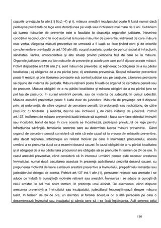 cazurile prevăzute la alin.(1) lit.c) –f) şi i), măsura arestării inculpatului poate fi luată numai dacă
pedeapsa prevăzută de lege este detenţiunea pe viaţă sau închisoare mai mare de 2 ani. Subliniem
că luarea măsurilor de prevenţie este o facultate la dispoziţia organelor judiciare, întrunirea
condiţiilor neconducând în mod automat la luarea măsurilor de prevenţie, indiferent de care măsura
este vorba. Alegerea măsurii preventive ce urmează a fi luată se face ţinând cont şi de criteriile
complementare prevăzută de art.136 alin.(8): scopul acesteia, gradul de pericol social al infracţiunii,
sănătatea, vârsta, antecedentele şi alte situaţii privind persoana faţă de care se ia măsura.
Organele judiciare care pot lua măsurile de prevenţie şi actele prin care pot fi dipsue aceste măsuri.
Potivit dispoziţiile art.136 alin.(1), sunt măsuri de prevenţie: a) reţinerea; b) obligarea de a nu părăsi
localitatea ; c) obligarea de a nu părăsi ţara; d) arestarea preventivă. Scopul măsurilor preventive
poate fi realizat şi prin liberarea provizorie sub control judiciar sau pe cauţiune. Liberarea provizorie
se dipune de instanţa de judcată. Măsura reţinerii poate fi luată de organul de cercetare penală sau
de procuror. Măsura obligării de a nu părăsi localitatea şi măsura obligării de a nu părăsi ţara se
pot lua de procuror, în cursul urmăririi penale, sau de instanţa de judecată, în cursul judecăţii.
Măsura arestării preventive poate fi luată doar de judecător. Măsurile de prevenţie pot fi dispuse
prin: a) ordonanţă, de către organul de cercetare penală; b) ordonanţă sau rechizitoriu, de către
procuror; c) hotărâre ( sentinţă, decizie sau încheiere ), de către instanţa de judecată. Potrivit
art.137, indiferent de măsura preventivă luată trebuie să cuprindă : fapta care face obiectul învinuirii
sau inculpării, textul de lege în care acesta se încadrează, pedeapsa prevăzută de lege pentru
infracţiunea săvârşită, temeiurile concrete care au determinat luarea măsurii preventive. Când
organul de cercetare penală consideră că este că este cazul să ia vreuna din măsurile preventive,
allta decât reţinerea, întocmeşte un referat motivat pe care îl înaintează procurorului, acesta
urmând a se pronunţa după ce a examint dosarul cauzei. În cazul obligării de a nu părăsi localitatea
şi al obligaţiei de a nu părăsi ţara procurorul are obligaţia să se pronunţe în termen de 24 de ore. În
cazul arestării preventive, când consideră că în interesul urmăririi penale este necesar arestarea
învinuitului, numai după ascultarea acestuia în prezenţa apărătorului prezintă dosarul cauzei, cu
propunerea motivată de luare a măsurii arestării preventive a învinuitului, preşedintelui instanţei sau
judecătorului delegat de acesta. Potrivit art.137 ind.1 alin.(1), persoanei reţinute sau arestate i se
aduce de îndată la cunoştinţă motivele reţinerii sau arestării. Învinuirea i se aduce la cunoştinţă
celui arestat, în cel mai scurt termen, în prezenţa unui avocat. De asemenea, când dispune
arestarea preventivă a învinuitului sau inculpatului, judecătorul încunoştiinţează despre măsura
luată, în termen de 24 de ore, un membru al familiei acestuia ori o altă persoană pe care o
desemenează învinuitul sau inculpatul şi căreia cere să i se facă înştiinţarea. Atât cererea celui



                                                                                           110
 