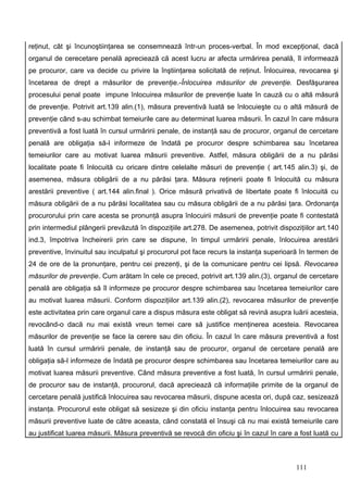 reţinut, cât şi încunoştiinţarea se consemnează într-un proces-verbal. În mod excepţional, dacă
organul de cerecetare penală apreciează că acest lucru ar afecta urmărirea penală, îl informează
pe procuror, care va decide cu privire la înştiinţarea solicitată de reţinut. Înlocuirea, revocarea şi
încetarea de drept a măsurilor de prevenţie.-Înlocuirea măsurilor de prevenţie. Desfăşurarea
procesului penal poate impune înlocuirea măsurilor de prevenţie luate în cauză cu o altă măsură
de prevenţie. Potrivit art.139 alin.(1), măsura preventivă luată se înlocuieşte cu o altă măsură de
prevenţie când s-au schimbat temeiurile care au determinat luarea măsurii. În cazul în care măsura
preventivă a fost luată în cursul urmăririi penale, de instanţă sau de procuror, organul de cercetare
penală are obligaţia să-l informeze de îndată pe procuror despre schimbarea sau încetarea
temeiurilor care au motivat luarea măsurii preventive. Astfel, măsura obligării de a nu părăsi
localitate poate fi înlocuită cu oricare dintre celelalte măsuri de prevenţie ( art.145 alin.3) şi, de
asemenea, măsura obligării de a nu părăsi ţara. Măsura reţinerii poate fi înlocuită cu măsura
arestării preventive ( art.144 alin.final ). Orice măsură privativă de libertate poate fi înlocuită cu
măsura obligării de a nu părăsi localitatea sau cu măsura obligării de a nu părăsi ţara. Ordonanţa
procurorului prin care acesta se pronunţă asupra înlocuirii măsurii de prevenţie poate fi contestată
prin intermediul plângerii prevăzută în dispoziţiile art.278. De asemenea, potrivit dispoziţiilor art.140
ind.3, împotriva încheirerii prin care se dispune, în timpul urmăririi penale, înlocuirea arestării
preventive, învinuitul sau inculpatul şi procurorul pot face recurs la instanţa superioară în termen de
24 de ore de la pronunţare, pentru cei prezenţi, şi de la comunicare pentru cei lipsă. Revocarea
măsurilor de prevenţie. Cum arătam în cele ce preced, potrivit art.139 alin.(3), organul de cercetare
penală are obligaţia să îl informeze pe procuror despre schimbarea sau încetarea temeiurilor care
au motivat luarea măsurii. Conform dispoziţiilor art.139 alin.(2), revocarea măsurilor de prevenţie
este activitatea prin care organul care a dispus măsura este obligat să revină asupra luării acesteia,
revocând-o dacă nu mai există vreun temei care să justifice menţinerea acesteia. Revocarea
măsurilor de prevenţie se face la cerere sau din oficiu. În cazul în care măsura preventivă a fost
luată în cursul urmăririi penale, de instanţă sau de procuror, organul de cercetare penală are
obligaţia să-l informeze de îndată pe procuror despre schimbarea sau încetarea temeiurilor care au
motivat luarea măsurii preventive. Când măsura preventive a fost luată, în cursul urmăririi penale,
de procuror sau de instanţă, procurorul, dacă apreciează că informaţiile primite de la organul de
cercetare penală justifică înlocuirea sau revocarea măsurii, dispune acesta ori, după caz, sesizează
instanţa. Procurorul este obligat să sesizeze şi din oficiu instanţa pentru înlocuirea sau revocarea
măsurii preventive luate de către aceasta, când constată el însuşi că nu mai există temeiurile care
au justificat luarea măsurii. Măsura preventivă se revocă din oficiu şi în cazul în care a fost luată cu



                                                                                          111
 