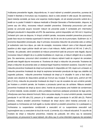 încălcarea prevederilor legale, dispunându-se, în cazul reţinerii şi arestării preventive, punerea de
îndată în libertate a învinuitului sau inculpatului, dacă nu este arestat în altă cauză. De asemenea,
dacă instanţa constată, pe baza unei experize medico-legale, că cel arestat preventiv suferă de o
boală ce nu poate fi tratată în reţeaua medicală a Direcţiei Generale a Penitenciarelor, dispune, la
cerere sau din oficiu, revocarea măsurii arestării preventive. Ordonanţa procurorului prin care
acesta se pronunţă asupra revocării măsurii de prevenţie poate fi contestată prin intermediul
plângerii prevăzută în dispoziţiile art.278. De asemenea, potrivit dispoziţiilor art.140 ind.3, împotriva
încheierii prin care se dispune, în timpul urmăririi penale, revocarea arestării preventive procurorul
poate face recurs la instanţa superioară în termen de 24 de ore de la pronunţare. Subliniem că, în
economia dispoziţiilor procesuale, deşi în principiu revocarea măsurilor de prevenţie este un atribut
al subiectului care le-a dipus, pe cale de excepţie, revocarea măsurii care a fost dispusă poate
aparţine şi altui organ judiciar decât cel care a luat măsura. Astfel, potrivit at.140 ind. 2 alin.(7),
instanţa de judecată, când consideră că măsura preventivă luată de procuror este ilegală, dipune
revocarea măsurii obligării de a nu părăsi localitatea ori, după caz, a măsurii obligării de a nu părăsi
ţara. De asemenea, procuroul când consideră că măsura reţinerii luată de organul de cercetare
penală este ilegală dipune revocarea ei. Încetarea de drept a măsurilor de prevenţie. Încetarea de
drept a măsurilor de prevenţie este un obstacol legal împotriva menţinerii acestora. Cazurile în care
măsurile preventive încetează de drept sunt prevăzute în dispoziţiile art.140, după cum urmează: a)
măsurile preventive încetează de drept la expirarea termenelor prevăzute de lege sau stabilite de
organele judiciare; măsurile preventive încetează de drept şi în situaţiile în care a fost dată o
soluţie care absolvă de răspundere penală pe învinuit sau inculpat. În acest sens, potrivit art.140
alin.(1) lit.b), măsurile de prevenţie încetează de drept în caz de scoatere de sub urmărire penală,
de încetare a urmăririi penale, de încetare a procesului penal sau de achitare. Măsura arestării
preventive încetează de drept şi atunci când, înainte de pronunţarea unei hotărâri de condamnare
în primă instanţă, durata arestării a atins jumătatea maximului pedepsei prevăzute de lege pentru
infracţiunea care face obiectul învinuirii, fără a se putea depăşi, în cursul urmăririi penale, maximele
prevăzute în art.159 alin.(13), precum şi în celelalte cazuri prevăzute în art.350 alin.(3). Potrivit
acestuia, măsura arestării preventive încetează de drept atunci când instanţa pronunţă: a) o
pedeapsă cu închisoarea cel mult egală cu durata reţinerii şi arestării preventive; b) o pedeapsă cu
închisoarea cu suspendarea condiţionată a executării ori cu suspendarea executării sub
supraveghere sau cu executare la locul de mună; c) amenda; d) o măsură educativă. În cazurile de
încetare de drept a măsurilor preventive, instanţa de judecată, din oficiu sau la sesizarea
procurorului, ori procurorul în cazul reţinerii, din oficiu sau în urma informării organului de cercetare



                                                                                          112
 