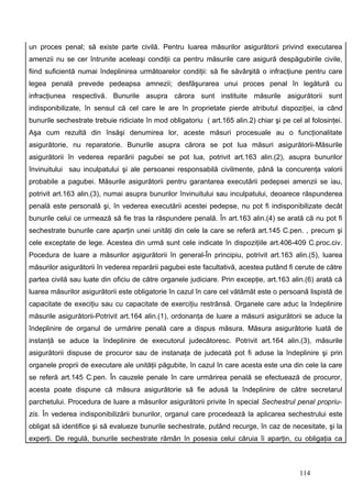 un proces penal; să existe parte civilă. Pentru luarea măsurilor asigurătorii privind executarea
amenzii nu se cer întrunite aceleaşi condiţii ca pentru măsurile care asigură despăgubirile civile,
fiind suficientă numai îndeplinirea următoarelor condiţii: să fie săvârşită o infracţiune pentru care
legea penală prevede pedeapsa amnezii; desfăşurarea unui proces penal în legătură cu
infracţiunea respectivă. Bunurile asupra cărora sunt instituite măsurile asigurătorii sunt
indisponibilizate, în sensul că cel care le are în proprietate pierde atributul dispoziţiei, ia când
bunurile sechestrate trebuie ridiciate în mod obligatoriu ( art.165 alin.2) chiar şi pe cel al folosinţei.
Aşa cum rezultă din însăşi denumirea lor, aceste măsuri procesuale au o funcţionalitate
asigurătorie, nu reparatorie. Bunurile asupra cărora se pot lua măsuri asigurătorii-Măsurile
asigurătorii în vederea reparării pagubei se pot lua, potrivit art.163 alin.(2), asupra bunurilor
învinuitului sau inculpatului şi ale persoanei responsabilă civilmente, până la concurenţa valorii
probabile a pagubei. Măsurile asigurătorii pentru garantarea executării pedepsei amenzii se iau,
potrivit art.163 alin.(3), numai asupra bunurilor învinuitului sau inculpatului, deoarece răspunderea
penală este personală şi, în vederea executării acestei pedepse, nu pot fi indisponibilizate decât
bunurile celui ce urmează să fie tras la răspundere penală. În art.163 alin.(4) se arată că nu pot fi
sechestrate bunurile care aparţin unei unităţi din cele la care se referă art.145 C.pen. , precum şi
cele exceptate de lege. Acestea din urmă sunt cele indicate în dispoziţiile art.406-409 C.proc.civ.
Pocedura de luare a măsurilor aşigurătorii în general-În principiu, potrivit art.163 alin.(5), luarea
măsurilor asigurătorii în vederea reparării pagubei este facultativă, acestea putând fi cerute de către
partea civilă sau luate din oficiu de către organele judiciare. Prin excepţie, art.163 alin.(6) arată că
luarea măsurilor asigurătorii este obligatorie în cazul în care cel vătămăt este o persoană lispistă de
capacitate de execiţiu sau cu capacitate de exerciţiu restrânsă. Organele care aduc la îndeplinire
măsurile asigurătorii-Potrivit art.164 alin.(1), ordonanţa de luare a măsurii asigurătorii se aduce la
îndeplinire de organul de urmărire penală care a dispus măsura. Măsura asigurătorie luată de
instanţă se aduce la îndeplinire de executorul judecătoresc. Potrivit art.164 alin.(3), măsurile
asigurătorii dispuse de procuror sau de instanaţa de judecată pot fi aduse la îndeplinire şi prin
organele proprii de executare ale unităţii păgubite, în cazul în care acesta este una din cele la care
se referă art.145 C.pen. În cauzele penale în care urmărirea penală se efectuează de procuror,
acesta poate dispune că măsura asigurătorie să fie adusă la îndeplinire de către secretarul
parchetului. Procedura de luare a măsurilor asigurătorii privite în special Sechestrul penal propriu-
zis. În vederea indisponibilizării bunurilor, organul care procedează la aplicarea sechestrului este
obligat să identifice şi să evalueze bunurile sechestrate, putând recurge, în caz de necesitate, şi la
experţi. De regulă, bunurile sechestrate rămân în posesia celui căruia îi aparţin, cu obligaţia ca



                                                                                           114
 