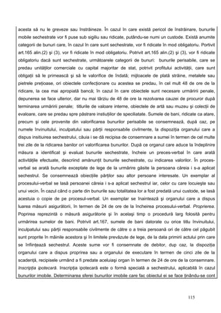 acesta să nu le greveze sau înstrăineze. În cazul în care există pericol de înstrăinare, bunurile
mobile sechestrate vor fi puse sub sigiliu sau ridicate, putându-se numi un custode. Există anumite
categorii de bunuri care, în cazul în care sunt sechestrate, vor fi ridicate în mod obligatoriu. Portivit
art.165 alin.(2) şi (3), vor fi ridicate în mod obligatoriu. Potrivit art.165 alin.(2) şi (3), vor fi ridicate
obligatoriu dacă sunt sechestrate, următoarele categorii de bunuri: bunurile perisabile, care se
predau unităţilor comerciale cu capital majoritar de stat, potrivit profitului activităţii, care sunt
obligaţii să le primească şi să le valorifice de îndată; mijloacele de plată străine, metalele sau
pietrele preţioase, ori obiectele confecţionare cu acestea se predau, în cel mult 48 de ore de la
ridicare, la cea mai apropiată bancă; în cazul în care obiectele sunt necesare urmăririi penale,
depunerea se face ulterior, dar nu mai târziu de 48 de ore la rezolvarea cauzei de procuror după
terminarea urmăririi penale; titlurile de valoare interne, obiectele de artă sau muzeu şi colecţii de
evaloare, care se predau spre păstrare instiuţiilor de speciliatate. Sumele de bani, ridicate ca atare,
precum şi cele provenite din valorificarea bunurilor perisabile se consemnează, după caz, pe
numele învinuitului, inculpatului sau părţii responsabile civilmente, la dispoziţia organului care a
dispus insitiuirea sechestrului, căuia i se dă recipisa de consemnare a sumei în termen de cel multe
trei zile de la ridicarea banilor ori valorificarea bunurilor. După ce organul care aduce la îndeplinire
măsura a identificat şi evaluat bunurile sechestrate, încheie un preces-verbal în care arată
activităţile efectuate, descriind amănunţit bunurile sechestrate, cu indicarea valorilor. În proces-
verbal se arată bunurile exceptate de lege de la urmărire găsite la persoana căreia i s-a aplicat
sechestrul. Se consemnează obiecţiile părţilor sau altor persoane interesate. Un exemplar al
procesului-verbal se lasă persoanei căreia i s-a aplicat sechestrul iar, celor cu care locuieşte sau
unui vecin. În cazul când o parte din bunurile sau totalitatea lor a fost predată unui custode, se lasă
acestuia o copie de pe procesul-verbal. Un exemplar se înaintează şi organului care a dispus
luarea măsurii asigurătorii, în termen de 24 de ore de la încheirea procesului-verbal. Proprierea.
Poprirea reprezintă o măsură asigurătorie şi în acelaşi timp o procedură larg folosită pentru
urmărirea sumelor de bani. Potrivit art.167, sumele de bani datorate cu orice titlu învinuitului,
inculpatului sau părţii responsabile civilmente de către o a treia persoană ori de către cel păgubit
sunt proprite în mâinile acestora şi în limitele prevăzute de lege, de la data primirii actului prin care
se înfiinţează sechestrul. Aceste sume vor fi consemnate de debitor, dup caz, la dispoziţia
organului care a dispus proprirea sau a organului de executare în termen de cinci zile de la
scadenţă, recipisele urmând a fi predate aceluiaşi organ în termen de 24 de ore de la consemnare.
Inscripţia ipotecară. Inscripţia ipotecară este o formă specială a sechestrului, aplicabilă în cazul
bunurilor imobile. Determinarea sferei bunurilor imobile care fac obiectul ei se face ţinându-se cont



                                                                                               115
 