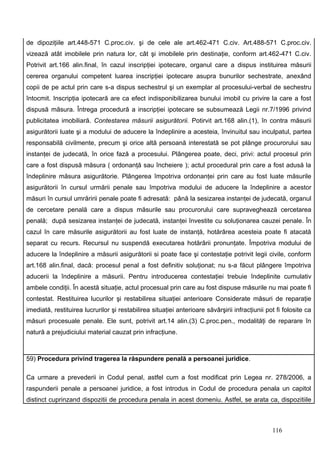 de dipoziţiile art.448-571 C.proc.civ. şi de cele ale art.462-471 C.civ. Art.488-571 C.proc.civ.
vizează atât imobilele prin natura lor, cât şi imobilele prin destinaţie, conform art.462-471 C.civ.
Potrivit art.166 alin.final, în cazul inscripţiei ipotecare, organul care a dispus instituirea măsurii
cererea organului competent luarea inscripţiei ipotecare asupra bunurilor sechestrate, anexând
copii de pe actul prin care s-a dispus sechestrul şi un exemplar al procesului-verbal de sechestru
întocmit. Inscripţia ipotecară are ca efect indisponibilizarea bunului imobil cu privire la care a fost
dispusă măsura. Întrega procedură a inscripţiei ipotecare se subsumează Legii nr.7/1996 privind
publicitatea imobiliară. Contestarea măsurii asigurătorii. Potirvit art.168 alin.(1), în contra măsurii
asigurătorii luate şi a modului de aducere la îndeplinire a acesteia, învinuitul sau inculpatul, partea
responsabilă civilmente, precum şi orice altă persoană interestată se pot plânge procurorului sau
instanţei de judecată, în orice fază a procesului. Plângerea poate, deci, privi: actul procesul prin
care a fost dispusă măsura ( ordonanţă sau încheiere ); actul procedural prin care a fost adusă la
îndeplinire măsura asigurătorie. Plângerea împotriva ordonanţei prin care au fost luate măsurile
asigurătorii în cursul urmării penale sau împotriva modului de aducere la îndeplinire a acestor
măsuri în cursul umrăririi penale poate fi adresată: până la sesizarea instanţei de judecată, organul
de cercetare penală care a dispus măsurile sau procurorului care supraveghează cercetarea
penală; după sesizarea instanţei de judecată, instanţei învestite cu soluţionarea cauzei penale. În
cazul în care măsurile asigurătorii au fost luate de instanţă, hotărârea acesteia poate fi atacată
separat cu recurs. Recursul nu suspendă executarea hotărârii pronunţate. Împotriva modului de
aducere la îndeplinire a măsurii asigurătorii si poate face şi contestaţie potrivit legii civile, conform
art.168 alin.final, dacă: procesul penal a fost definitiv soluţionat; nu s-a făcut plângere împotriva
aducerii la îndeplinire a măsurii. Pentru introducerea contestaţiei trebuie îndeplinite cumulativ
ambele condiţii. În acestă situaţie, actul procesual prin care au fost dispuse măsurile nu mai poate fi
contestat. Restituirea lucurilor şi restabilirea situaţiei anterioare Considerate măsuri de reparaţie
imediată, restituirea lucrurilor şi restabilirea situaţiei anterioare săvârşirii infracţiunii pot fi folosite ca
măsuri procesuale penale. Ele sunt, potrivit art.14 alin.(3) C.proc.pen., modalităţi de reparare în
natură a prejudiciului material cauzat prin infracţiune.



59) Procedura privind tragerea la răspundere penală a persoanei juridice.

Ca urmare a prevederii in Codul penal, astfel cum a fost modificat prin Legea nr. 278/2006, a
raspunderii penale a persoanei juridice, a fost introdus in Codul de procedura penala un capitol
distinct cuprinzand dispozitii de procedura penala in acest domeniu. Astfel, se arata ca, dispozitiile



                                                                                                116
 