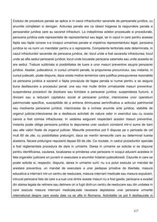 Codului de procedura penala se aplica si in cazul infractiunilor savarsite de persoanele juridice, cu
anumite completari si derogari. Actiunea penala are ca obiect tragerea la raspundere penala a
persoanelor juridice care au savarsit infractiuni. La indeplinirea actelor procesuale si procedurale,
persoana juridica este reprezentata de reprezentantul sau legal, iar in cazul in care pentru aceeasi
fapta sau fapte conexe s-a inceput urmarirea penala si impotriva reprezentantului legal, persoana
juridica isi va numi un mandatar pentru a o reprezenta. Competenta teritoriala este determinata, in
cazul infractiunilor savarsite de persoana juridica, de: locul unde a fost savarsita infractiunea; locul
unde se afla sediul persoanei juridice; locul unde locuieste persoana vatamata sau unde aceasta isi
are sediul. Trebuie subliniata si posibilitatea de luare a unor masuri preventive asupra persoanei
juridice. Asadar, judecatorul, in cursul urmaririi penale, la propunerea procurorului, sau instanta, in
cursul judecatii, poate dispune, daca exista motive temeinice care justifica presupunerea rezonabila
ca persoana juridica a savarsit o fapta prevazuta de legea penala si numai pentru a se asigura
buna desfasurare a procesului penal, una sau mai multe dintre urmatoarele masuri preventive:
suspendarea procedurii de dizolvare sau lichidare a persoanei juridice; suspendarea fuziunii, a
divizarii sau a reducerii capitalului social al persoanei juridice; interzicerea unor operatiuni
patrimoniale specifice, susceptibile de a antrena diminuarea semnificativa a activului patrimonial
sau insolventa persoanei juridice; interzicerea de a incheia anumite acte juridice, stabilite de
organul judiciar;interzicerea de a desfasura activitati de natura celor in exercitiul sau cu ocazia
carora a fost comisa infractiunea. In vederea asigurarii respectarii acestor masuri preventive,
instanta poate obliga persoana juridica la depunerea unei cautiuni constand intr-o suma de bani
sau alte valori fixate de organul judiciar. Masurile preventive pot fi dispuse pe o perioada de cel
mult 60 de zile, cu posibilitatea prelungirii, daca se mentin temeiurile care au determinat luarea
acestora, fiecare prelungire neputand depasi 60 de zile. Ca noutate, in cadrul procedurilor speciale
a fost reglementata procedura de dare in urmarire. Darea in urmarire se solicita si se dispune
pentru identificarea, cautarea, localizarea si prinderea unei persoane in scopul aducerii acesteia in
fata organelor judiciare ori punerii in executare a anumitor hotarari judecatoresti. Cazurile in care se
poate solicita si, respectiv, dispune, darea in urmarire sunt: nu s-a putut executa un mandat de
arestare preventiva, un mandat de executare a unei pedepse privative de libertate, masura
educativa a internarii intr-un centru de reeducare, masura internarii medicale sau masura expulzarii,
intrucat persoana fata de care s-a luat una dintre aceste masuri nu a fost gasita; persoana a evadat
din starea legala de retinere sau detinere ori a fugit dintr-un centru de reeducare sau din unitatea in
care executa masura internarii medicale;este necesara depistarea unei persoane urmarite
international despre care exista date ca se afla in Romania. Activitatile ce pot fi desfasurate in



                                                                                         117
 