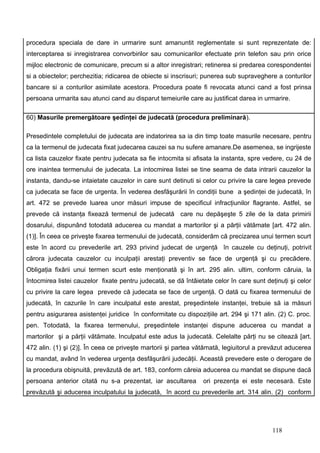procedura speciala de dare in urmarire sunt amanuntit reglementate si sunt reprezentate de:
interceptarea si inregistrarea convorbirilor sau comunicarilor efectuate prin telefon sau prin orice
mijloc electronic de comunicare, precum si a altor inregistrari; retinerea si predarea corespondentei
si a obiectelor; perchezitia; ridicarea de obiecte si inscrisuri; punerea sub supraveghere a conturilor
bancare si a conturilor asimilate acestora. Procedura poate fi revocata atunci cand a fost prinsa
persoana urmarita sau atunci cand au disparut temeiurile care au justificat darea in urmarire.

60) Masurile premergătoare şedinţei de judecată (procedura preliminară).

Presedintele completului de judecata are indatorirea sa ia din timp toate masurile necesare, pentru
ca la termenul de judecata fixat judecarea cauzei sa nu sufere amanare.De asemenea, se ingrijeste
ca lista cauzelor fixate pentru judecata sa fie intocmita si afisata la instanta, spre vedere, cu 24 de
ore inaintea termenului de judecata. La intocmirea listei se tine seama de data intrarii cauzelor la
instanta, dandu-se intaietate cauzelor in care sunt detinuti si celor cu privire la care legea prevede
ca judecata se face de urgenta. În vederea desfăşurării în condiţii bune a şedinţei de judecată, în
art. 472 se prevede luarea unor măsuri impuse de specificul infracţiunilor flagrante. Astfel, se
prevede că instanţa fixează termenul de judecată care nu depăşeşte 5 zile de la data primirii
dosarului, dispunând totodată aducerea cu mandat a martorilor şi a părţii vătămate [art. 472 alin.
(1)]. În ceea ce priveşte fixarea termenului de judecată, considerăm că precizarea unui termen scurt
este în acord cu prevederile art. 293 privind judecat de urgenţă în cauzele cu deţinuţi, potrivit
cărora judecata cauzelor cu inculpaţii arestaţi preventiv se face de urgenţă şi cu precădere.
Obligaţia fixării unui termen scurt este menţionată şi în art. 295 alin. ultim, conform căruia, la
întocmirea listei cauzelor fixate pentru judecată, se dă întâietate celor în care sunt deţinuţi şi celor
cu privire la care legea prevede că judecata se face de urgenţă. O dată cu fixarea termenului de
judecată, în cazurile în care inculpatul este arestat, preşedintele instanţei, trebuie să ia măsuri
pentru asigurarea asistenţei juridice în conformitate cu dispoziţiile art. 294 şi 171 alin. (2) C. proc.
pen. Totodată, la fixarea termenului, preşedintele instanţei dispune aducerea cu mandat a
martorilor şi a părţii vătămate. Inculpatul este adus la judecată. Celelalte părţi nu se citează [art.
472 alin. (1) şi (2)]. În ceea ce priveşte martorii şi partea vătămată, legiuitorul a prevăzut aducerea
cu mandat, având în vederea urgenţa desfăşurării judecăţii. Această prevedere este o derogare de
la procedura obişnuită, prevăzută de art. 183, conform căreia aducerea cu mandat se dispune dacă
persoana anterior citată nu s-a prezentat, iar ascultarea       ori prezenţa ei este necesară. Este
prevăzută şi aducerea inculpatului la judecată, în acord cu prevederile art. 314 alin. (2) conform




                                                                                         118
 