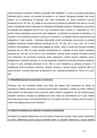 căruia aducerea inculpatului arestat la judecată este obligatorie. În ceea ce priveşte participarea
celorlalte părţi la proces, se prevede că acestea nu se citează. Derogarea priveşte însă numai
citarea, nu şi participarea la judecată, aşa încât considerăm că, potrivit procedurii comune
prevăzută de art. 297 alin. (2), părţile se pot prezenta şi participa la judecată chiar dacă nu au fost
citate, preşedintele având îndatorirea să stabilească identitatea acestora. Participarea procurorului
la judecată este obligatorie [art.472 alin. (3)]. Prevederea este în acord cu dispoziţiile art. 315,
potrivit cărora participarea procurorului este obligatorie la şedinţele de judecată la judecătorie, în
cauzele în care sesizarea instanţei s-a făcut prin rechizitoriu. La celelalte instanţe participarea este
obligatorie în toate cazurile , încălcarea dispoziţiilor privind participarea procurorului la judecată
atrăgând sancţiunea nulităţii absolute prevăzute de art. 197 alin. (2) C. proc. pen. Tot în faza
măsurilor premergătoare , instanţa este obligată să verifice dacă în cauză sunt întrunite condiţiile
prevăzute de art. 466, iar dacă constată neîndeplinirea lor, judecata se face potrivit procedurii
obişnuite [art. 472 alin. (4) şi (5)]. în urma verificărilor, instanţa poate constata că aceste condiţii
sunt îndeplinite, dar termenele prevăzute pentru efectuarea urmăririi penale, obligatorii pentru
desfăşurarea procedurii speciale, nu au fost respectate, aplicându-se de fapt procedura obişnuită.
În cazul în care condiţiile prevăzute la art. 466 nu sunt îndeplinite şi judecata urmează a fi
desfăşurată potrivit procedurii obişnuite, instanţa urmează a aprecia asupra menţinerii stării de
arest preventiv întrucât drept temei al acesteia nu mai subzistă prevederile art. 148 lit. b) C. proc.
pen.

61) Modalităţi speciale de ascultare a martorului.

Persoana care are cunostinta despre vreo fapta sau despre vreo imprejurare de natura sa
serveasca la aflarea adevarului in procesul penal poate fi ascultata in calitate de martor. Martorul
este intrebat mai intai despre nume, prenume, etate, adresa si ocupatie.In caz de indoiala asupra
identitatii martorului, aceasta se stabileste prin orice mijloc de proba.Martorul va fi apoi intrebat
daca este sot sau ruda a vreuneia dintre parti si in ce raporturi se afla cu acestea, precum si daca a
suferit vreo paguba de pe urma infractiunii.



62) Modul de deliberare şi redactare a hotărârii judecătoreşti.

Completul de judecata delibereaza mai intai asupra chestiunilor de fapt si apoi asupra chestiunilor
de drept. Deliberarea poarta asupra existentei faptei si vinovatiei faptuitorului, asupra stabilirii




                                                                                         119
 