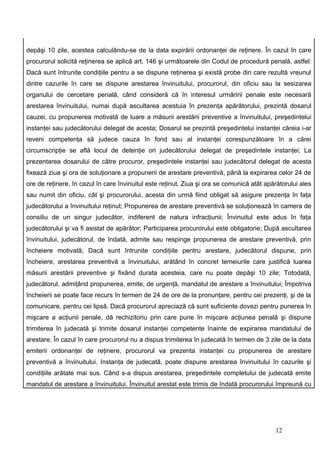 depăşi 10 zile, acestea calculându-se de la data expirării ordonanţei de reţinere. În cazul în care
procurorul solicită reţinerea se aplică art. 146 şi următoarele din Codul de procedură penală, astfel:
Dacă sunt întrunite condiţiile pentru a se dispune reţinerea şi există probe din care rezultă vreunul
dintre cazurile în care se dispune arestarea învinuitului, procurorul, din oficiu sau la sesizarea
organului de cercetare penală, când consideră că în interesul urmăririi penale este necesară
arestarea învinuitului, numai după ascultarea acestuia în prezenţa apărătorului, prezintă dosarul
cauzei, cu propunerea motivată de luare a măsurii arestării preventive a învinuitului, preşedintelui
instanţei sau judecătorului delegat de acesta; Dosarul se prezintă preşedintelui instanţei căreia i-ar
reveni competenţa să judece cauza în fond sau al instanţei corespunzătoare în a cărei
circumscripţie se află locul de detenţie ori judecătorului delegat de preşedintele instanţei; La
prezentarea dosarului de către procuror, preşedintele instanţei sau judecătorul delegat de acesta
fixează ziua şi ora de soluţionare a propunerii de arestare preventivă, până la expirarea celor 24 de
ore de reţinere, în cazul în care învinuitul este reţinut. Ziua şi ora se comunică atât apărătorului ales
sau numit din oficiu, cât şi procurorului, acesta din urmă fiind obligat să asigure prezenţa în faţa
judecătorului a învinuitului reţinut; Propunerea de arestare preventivă se soluţionează în camera de
consiliu de un singur judecător, indiferent de natura infracţiunii; Învinuitul este adus în faţa
judecătorului şi va fi asistat de apărător; Participarea procurorului este obligatorie; După ascultarea
învinuitului, judecătorul, de îndată, admite sau respinge propunerea de arestare preventivă, prin
încheiere motivată; Dacă sunt întrunite condiţiile pentru arestare, judecătorul dispune, prin
încheiere, arestarea preventivă a învinuitului, arătând în concret temeiurile care justifică luarea
măsurii arestării preventive şi fixând durata acesteia, care nu poate depăşi 10 zile; Totodată,
judecătorul, admiţând propunerea, emite, de urgenţă, mandatul de arestare a învinuitului; Împotriva
încheierii se poate face recurs în termen de 24 de ore de la pronunţare, pentru cei prezenţi, şi de la
comunicare, pentru cei lipsă. Dacă procurorul apreciază că sunt suficiente dovezi pentru punerea în
mişcare a acţiunii penale, dă rechizitoriu prin care pune în mişcare acţiunea penală şi dispune
trimiterea în judecată şi trimite dosarul instanţei competente înainte de expirarea mandatului de
arestare. În cazul în care procurorul nu a dispus trimiterea în judecată în termen de 3 zile de la data
emiterii ordonanţei de reţinere, procurorul va prezenta instanţei cu propunerea de arestare
preventivă a învinuitului. Instanţa de judecată, poate dispune arestarea învinuitului în cazurile şi
condiţiile arătate mai sus. Când s-a dispus arestarea, preşedintele completului de judecată emite
mandatul de arestare a învinuitului. Învinuitul arestat este trimis de îndată procurorului împreună cu




                                                                                           12
 