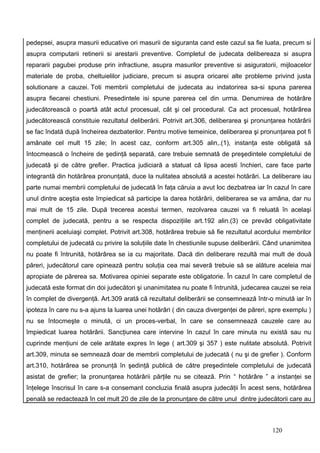 pedepsei, asupra masurii educative ori masurii de siguranta cand este cazul sa fie luata, precum si
asupra computarii retinerii si arestarii preventive. Completul de judecata delibereaza si asupra
repararii pagubei produse prin infractiune, asupra masurilor preventive si asiguratorii, mijloacelor
materiale de proba, cheltuielilor judiciare, precum si asupra oricarei alte probleme privind justa
solutionare a cauzei. Toti membrii completului de judecata au indatorirea sa-si spuna parerea
asupra fiecarei chestiuni. Presedintele isi spune parerea cel din urma. Denumirea de hotărâre
judecătorească o poartă atât actul procesual, cât şi cel procedural. Ca act procesual, hotărârea
judecătorească constituie rezultatul deliberării. Potrivit art.306, deliberarea şi pronunţarea hotărârii
se fac îndată după încheirea dezbaterilor. Pentru motive temeinice, deliberarea şi pronunţarea pot fi
amânate cel mult 15 zile; în acest caz, conform art.305 alin,.(1), instanţa este obligată să
întocmească o încheire de şedinţă separată, care trebuie semnată de preşedintele completului de
judecată şi de către grefier. Practica judiciară a statuat că lipsa acesti închieri, care face parte
integrantă din hotărârea pronunţată, duce la nulitatea absolută a acestei hotărâri. La deliberare iau
parte numai membrii completului de judecată în faţa căruia a avut loc dezbatrea iar în cazul în care
unul dintre aceştia este împiedicat să participe la darea hotărârii, deliberarea se va amâna, dar nu
mai mult de 15 zile. După trecerea acestui termen, rezolvarea cauzei va fi reluată în acelaşi
complet de judecată, pentru a se respecta dispoziţiile art.192 alin.(3) ce prevăd obligativitate
menţinerii aceluiaşi complet. Potrivit art.308, hotărârea trebuie să fie rezultatul acordului membrilor
completului de judecată cu privire la soluţiile date în chestiunile supuse deliberării. Când unanimitea
nu poate fi întrunită, hotărârea se ia cu majoritate. Dacă din deliberare rezultă mai mult de două
păreri, judecătorul care opinează pentru soluţia cea mai severă trebuie să se alăture aceleia mai
apropiate de părerea sa. Motivarea opiniei separate este obligatorie. În cazul în care completul de
judecată este format din doi judecători şi unanimitatea nu poate fi întrunită, judecarea cauzei se reia
în complet de divergenţă. Art.309 arată că rezultatul deliberării se consemnează într-o minută iar în
ipoteza în care nu s-a ajuns la luarea unei hotărâri ( din cauza divergenţei de păreri, spre exemplu )
nu se întocmeşte o minută, ci un proces-verbal, în care se consemnează cauzele care au
împiedicat luarea hotărârii. Sancţiunea care intervine în cazul în care minuta nu există sau nu
cuprinde menţiuni de cele arătate expres în lege ( art.309 şi 357 ) este nulitate absolută. Potrivit
art.309, minuta se semnează doar de membrii completului de judecată ( nu şi de grefier ). Conform
art.310, hotărârea se pronunţă în şedinţă publică de către preşedintele completului de judecată
asistat de grefier; la pronunţarea hotărârii părţile nu se citează. Prin “ hotărâre ” a instanţei se
înţelege înscrisul în care s-a consemant concluzia finală asupra judecăţii În acest sens, hotărârea
penală se redactează în cel mult 20 de zile de la pronunţare de către unul dintre judecătorii care au



                                                                                         120
 