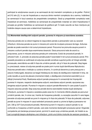 participat la soluţionarea cauzei şi se semnează de toţi memebrii completului şi de grefier. Potrivit
art.312 alin.(2), în caz de împiedicare a vreunuia dintre membrii completului de a semna, hotărârea
se semenază în locul acestuia de preşedintele completului. Dacă şi preşedintele completului este
împiedicat să semneze, hotărârea se semenază de preşedintele instanţei iar când împiedicarea îl
priveşte pe grrefier hotărârea se semenază de grefierul şef. În toate cazurile se face menţiune pe
hotărâre despre cauza care a determinat împiedicare.


63) Momentele desfăşurării acţiunii penale: punerea în mişcare şi exercitarea acesteia.

Actiunea penala are ca obiect tragerea la raspundere penala a persoanelor care au savarsit
infractiuni. Actiunea penala se pune in miscare prin actul de inculpare prevazut de lege. Actiunea
penala se poate exercita in tot cursul procesului penal. Procurorul se pronunta asupra punerii in
miscare a actiunii penale dupa examinarea dosarului. Daca procurorul este de acord cu
propunerea, pune in miscare actiunea penala prin ordonanta. Codul de procedură penală, în
articolul 9 alin. 3, prevede că acţiunea penală poate fi exercitată în tot cursul procesului penal. Prin
această prevedere se subliniază că acţiunea penală constituie suportul juridic al întregii activităţi
procesuale, exercitându-se atât în faza de urmărire penală, cât şi în faza de judecată. Deşi legea
nu precizează, reiese că acţiunea penală se poate porni numai după identificarea făptuitorului.
Acţiunea penală este o instituţie cu conţinut dinamic, în continuă devenire şi care presupune o
acţiune îndelungată, deoarece se leagă întotdeauna de ideea de desfăşurare materială în timp, de
unde rezultă un punct de plecare (momentul iniţial), o desfăşurare (momentul exercitării) şi un
sfârşit (momentul final). Realizarea acţiunii penale presupune în consecinţă trei împrejurări:
punerea în mişcare, respectiv declanşarea acţiunii; exercitarea acţiunii penale; epuizarea sau
stingerea acţiunii penale. Punerea în mişcare a acţiunii penale-Momentul în care poate fi pusă în
mişcare acţiunea penală. Deşi acţiunea penală devine exercitabilă imediat după săvârşirea
infracţiunii, punerea în mişcare a acesteia poate avea loc în momente diferite plasate pe parcursul
urmăririi penale, dar, în orice caz, înainte de începerea judecăţii, cu excepţia cazurilor în care legea
prevede că acţiunea penală se pune în mişcare şi în faza de judecată. În faza de judecată, acţiunea
penală se pune în mişcare în cazul extinderii procesului penal cu privire la fapte şi persoane noi
(art. 336 şi 337 Cod procedură penală). Momentul punerii în mişcare a acţiunii penale nu se
confundă cu începerea urmăririi penale, care este momentul declanşării procesului penal. Organele
competente pot declanşa procesul penal, pornind în acest scop urmărirea penală, de îndată ce au
luat cunoştinţă despre săvârşirea unei infracţiuni, printr-unul dintre modurile de sesizare prevăzute



                                                                                           121
 