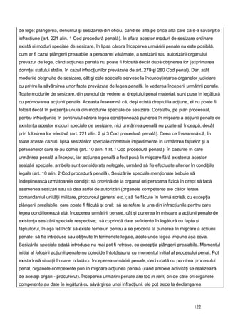 de lege: plângerea, denunţul şi sesizarea din oficiu, când se află pe orice altă cale că s-a săvârşit o
infracţiune (art. 221 alin. 1 Cod procedură penală). În afara acestor moduri de sesizare ordinare
există şi moduri speciale de sesizare, în lipsa cărora începerea urmăririi penale nu este posibilă,
cum ar fi cazul plângerii prealabile a persoanei vătămate, a sesizării sau autorizării organului
prevăzut de lege, când acţiunea penală nu poate fi folosită decât după obţinerea lor (exprimarea
dorinţei statului străin, în cazul infracţiunilor prevăzute de art. 279 şi 280 Cod penal). Dar, atât
modurile obişnuite de sesizare, cât şi cele speciale servesc la încunoştinţarea organelor judiciare
cu privire la săvârşirea unor fapte prevăzute de legea penală, în vederea începerii urmăririi penale.
Toate modurile de sesizare, din punctul de vedere al dreptului penal material, sunt puse în legătură
cu promovarea acţiunii penale. Aceasta înseamnă că, deşi există dreptul la acţiune, el nu poate fi
folosit decât în prezenţa unuia din modurile speciale de sesizare. Corelativ, pe plan procesual,
pentru infracţiunile în conţinutul cărora legea condiţionează punerea în mişcare a acţiunii penale de
existenţa acestor moduri speciale de sesizare, nici urmărirea penală nu poate să înceapă, decât
prin folosirea lor efectivă (art. 221 alin. 2 şi 3 Cod procedură penală). Ceea ce înseamnă că, în
toate aceste cazuri, lipsa sesizărilor speciale constituie impedimente în urmărirea faptelor şi a
persoanelor care le-au comis (art. 10 alin. 1 lit. f Cod procedură penală). În cazurile în care
urmărirea penală a început, iar acţiunea penală a fost pusă în mişcare fără existenţa acestor
sesizări speciale, ambele sunt considerate nelegale, urmând să fie efectuate ulterior în condiţiile
legale (art. 10 alin. 2 Cod procedură penală). Sesizările speciale menţionate trebuie să
îndeplinească următoarele condiţii: să provină de la organul ori persoana fizică în drept să facă
asemenea sesizări sau să dea astfel de autorizări (organele competente ale căilor ferate,
comandantul unităţii militare, procurorul general etc.); să fie făcute în formă scrisă, cu excepţia
plângerii prealabile, care poate fi făcută şi oral; să se refere la una din infracţiunile pentru care
legea condiţionează atât începerea urmăririi penale, cât şi punerea în mişcare a acţiunii penale de
existenţa sesizării speciale respective; să cuprindă date suficiente în legătură cu fapta şi
făptuitorul, în aşa fel încât să existe temeiuri pentru a se proceda la punerea în mişcare a acţiunii
penale; să fie introduse sau obţinute în termenele legale, acolo unde legea impune aşa ceva.
Sesizările speciale odată introduse nu mai pot fi retrase, cu excepţia plângerii prealabile. Momentul
iniţial al folosirii acţiunii penale nu coincide întotdeauna cu momentul iniţial al procesului penal. Pot
exista însă situaţii în care, odată cu începerea urmăririi penale, deci odată cu pornirea procesului
penal, organele competente pun în mişcare acţiunea penală (când ambele activităţi se realizează
de acelaşi organ - procurorul). Începerea urmăririi penale are loc in rem; ori de câte ori organele
competente au date în legătură cu săvârşirea unei infracţiuni, ele pot trece la declanşarea



                                                                                            122
 