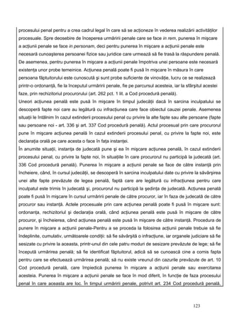 procesului penal pentru a crea cadrul legal în care să se acţioneze în vederea realizării activităţilor
procesuale. Spre deosebire de începerea urmăririi penale care se face in rem, punerea în mişcare
a acţiunii penale se face in personam, deci pentru punerea în mişcare a acţiunii penale este
necesară cunoaşterea persoanei fizice sau juridice care urmează să fie trasă la răspundere penală.
De asemenea, pentru punerea în mişcare a acţiunii penale împotriva unei persoane este necesară
existenţa unor probe temeinice. Acţiunea penală poate fi pusă în mişcare în măsura în care
persoana făptuitorului este cunoscută şi sunt probe suficiente de vinovăţie, lucru ce se realizează
printr-o ordonanţă, fie la începutul urmăririi penale, fie pe parcursul acesteia, iar la sfârşitul acestei
faze, prin rechizitoriul procurorului (art. 262 pct. 1 lit. a Cod procedură penală).
Uneori acţiunea penală este pusă în mişcare în timpul judecăţii dacă în sarcina inculpatului se
descoperă fapte noi care au legătură cu infracţiunea care face obiectul cauzei penale. Asemenea
situaţii le întâlnim în cazul extinderii procesului penal cu privire la alte fapte sau alte persoane (fapte
sau persoane noi - art. 336 şi art. 337 Cod procedură penală). Actul procesual prin care procurorul
pune în mişcare acţiunea penală în cazul extinderii procesului penal, cu privire la fapte noi, este
declaraţia orală pe care acesta o face în faţa instanţei.
În anumite situaţii, instanţa de judecată pune şi ea în mişcare acţiunea penală, în cazul extinderii
procesului penal, cu privire la fapte noi, în situaţiile în care procurorul nu participă la judecată (art.
336 Cod procedură penală). Punerea în mişcare a acţiunii penale se face de către instanţă prin
încheiere, când, în cursul judecăţii, se descoperă în sarcina inculpatului date cu privire la săvârşirea
unei alte fapte prevăzute de legea penală, faptă care are legătură cu infracţiunea pentru care
inculpatul este trimis în judecată şi, procurorul nu participă la şedinţa de judecată. Acţiunea penală
poate fi pusă în mişcare în cursul urmăririi penale de către procuror, iar în faza de judecată de către
procuror sau instanţă. Actele procesuale prin care acţiunea penală poate fi pusă în mişcare sunt:
ordonanţa, rechizitoriul şi declaraţia orală, când acţiunea penală este pusă în mişcare de către
procuror, şi încheierea, când acţiunea penală este pusă în mişcare de către instanţă. Procedura de
punere în mişcare a acţiunii penale-Pentru a se proceda la folosirea acţiunii penale trebuie să fie
îndeplinite, cumulativ, următoarele condiţii: să fie săvârşită o infracţiune, iar organele judiciare să fie
sesizate cu privire la aceasta, printr-unul din cele patru moduri de sesizare prevăzute de lege; să fie
începută urmărirea penală; să fie identificat făptuitorul, adică să se cunoască cine a comis fapta
pentru care se efectuează urmărirea penală; să nu existe vreunul din cazurile prevăzute de art. 10
Cod procedură penală, care împiedică punerea în mişcare a acţiunii penale sau exercitarea
acesteia. Punerea în mişcare a acţiunii penale se face în mod diferit, în funcţie de faza procesului
penal în care aceasta are loc. În timpul urmăririi penale, potrivit art. 234 Cod procedură penală,



                                                                                             123
 