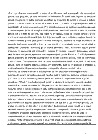 când organul de cercetare penală consideră că sunt temeiuri pentru punerea în mişcare a acţiunii
penale, face propuneri, pe care le înaintează procurorului. În acest sens, organul de cercetare
penală, întocmeşte, în dublu exemplar, un referat cu propunere de punere în mişcare a acţiunii
penale. Codul de procedură penală, în articolul 9 alin. 3, prevede că acţiunea penală poate fi
exercitată în tot cursul procesului penal. Prin această prevedere se subliniază că acţiunea penală
constituie suportul juridic al întregii activităţi procesuale, exercitându-se atât în faza de urmărire
penală, cât şi în faza de judecată. Deşi legea nu precizează, reiese că acţiunea penală se poate
porni numai după identificarea făptuitorului. Acţiunea penală este o instituţie cu conţinut dinamic, în
continuă devenire şi care presupune o acţiune îndelungată, deoarece se leagă întotdeauna de
ideea de desfăşurare materială în timp, de unde rezultă un punct de plecare (momentul iniţial), o
desfăşurare (momentul exercitării) şi un sfârşit (momentul final). Realizarea acţiunii penale
presupune în consecinţă trei împrejurări:      punerea în mişcare, respectiv declanşarea acţiunii;
exercitarea acţiunii penale; epuizarea sau stingerea acţiunii penale. Potrivit art. 235 Cod procedură
penală, procurorul se pronunţă asupra punerii în mişcare a acţiunii penale, după ce examinează
dosarul cauzei. Dacă procurorul este de acord cu propunerea făcută de organul de cercetare
penală, pune în mişcare acţiunea penală prin ordonanţă, după ce în prealabil a procedat la
audierea învinuitului în prezenţa obligatorie a unui apărător ales sau numit din oficiu.
Ordonanţa de punere în mişcare a acţiunii penale pe care procurorul o întocmeşte în dublu
exemplar. În cazul în care acţiunea penală nu a fost pusă în mişcare pe parcursul urmăririi penale,
procurorul, cu ocazia trimiterii în judecată, poate prin rechizitoriu să pună în mişcare acţiunea
penală (art. 262 pct. 1 lit. a Cod procedură penală) şi să dispună trimiterea în judecată, când din
materialul de urmărire penală rezultă că fapta există, că a fost săvârşită de învinuit şi că acesta
răspunde penal. În faza de judecată, în cazul extinderii procesului penal la alte fapte sau la alte
persoane, acţiunea penală se pune în mişcare prin declaraţia verbală a procurorului care participă
la judecarea cauzei (art. 336 alin. 1 lit. a Cod procedură penală). Dacă procurorul nu participă la
judecată, instanţa de judecată este aceea care dispune extinderea procesului penal la alte fapte,
punând în mişcare acţiunea penală printr-o încheiere (art. 336 alin. 2 Cod procedură penală). Din
analiza prevederilor art. 336 alin. 1 şi art. 337 alin. 1 Cod procedură penală rezultă că, în cazul
extinderii procesului penal la alte persoane, instanţa nu poate pune în mişcare acţiunea penală,
legea făcând precizarea că procurorul poate cere extinderea procesului penal, de unde se
desprinde concluzia că este în vederea legiuitorului numai ipoteza în care procurorul participă la
judecată. Pentru infracţiunile prevăzute în art. 279 lit. a Cod procedură penală, partea vătămată
poate sesiza organul de cercetare penală sau procurorul. În cazul acesta, plângerea prealabilă



                                                                                           124
 